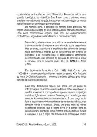 DIALOGUS, Ribeirão Preto, v.5, n.1, 2009. 135
oportunidades de trabalho; e, como último fator, Fernandes coloca uma
questão ideológica, ao classificar São Paulo como o primeiro centro
brasileiro marcadamente burguês, baseado em uma concepção de mundo
tradicionalista e de dominação patrimonialista.
De maneira geral, a condição de homens livres provocou nos
negros uma nova percepção de seus papéis sociais e status na sociedade.
Essa nova compreensão originou dois tipos de comportamentos
contraditórios, segundo ressaltam Bastide e Fernandes (1959):
De um lado, alimentava ela uma atitude de reação latente entre
a associação de côr de pele e uma situação social degradante.
Mas de outro, sublinhava a excelência dos valores da camada
racial dominante, à medida que os transformava em símbolo de
dignidade e de independência, e desencadeava sentimentos
de inferioridade, que compelia as pessoas de côr livres a evitar
o convívio com os brancos (BASTIDE; FERNANDES, 1959,
p.125).
Em depoimento fornecido a Cuti (1992), José Correia Leite
(1900-1989) – um dos grandes militantes negros do século XX e fundador
do jornal O Clarim d´Alvorada – comenta a mácula deixada pelo longo
período de escravidão no Brasil:
Esse meu depoimento espero que possa ser um ponto de
referência para as pessoas interessadas em saber o que houve, o
que fez uma minoria preocupada em apontar os erros e injustiças
da tal abolição da escravatura. Só o negro pode advogar essa
questão. As conseqüências ainda estão aí. É uma carga muito
forte e negativa dos 400 anos de retardamento não só físico, mas
também mental e espiritual. Então, um grupo mais ou menos
esclarecido entendia que o negro devia ir a campo para se
conscientizar e combater com a mesma arma do branco: cultura
e instrução, o que o negro não tinha nem se preocupava em ter.
 