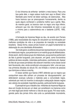 DIALOGUS, Ribeirão Preto, v.5, n.1, 2009. 136
E nós tínhamos de enfrentar também o meio branco. Para uma
boa parte dele, o negro estava muito bem aqui no Brasil, tinha
liberdade para morrer de beber cachaça, de tuberculose... Mas
havia brancos que se preocupavam humanamente, dentre os
quais alguns conheciam o problema melhor que a gente. Mas,
de maneira geral, os brancos viam no negro uma raça inferior,
achavam que nós não tínhamos necessidade de subir, e que
o mínimo para a sobrevivência era o bastante (LEITE, 1992,
p.21).
A formação da Imprensa Negra se deu, de acordo com Ferrara
(1986), pela necessidade dos negros de veicularem as reivindicações por
melhores condições de vida e as propostas de inserção na sociedade
brasileira. Dessa forma, esses jornais tiveram um papel fundamental na
elaboração de uma identidade afrobrasileira.
Demodogeral,oseditoresdosjornaisrepresentavamumconjunto
deintelectuaisnegros,quepertenciamaumrestritogrupodealfabetizados.
Ainda assim, dentro desse grupo de intelectuais, pouquíssimos pertenciam
de fato à grande burguesia, pois atuavam, em geral, como funcionários
públicos de baixo escalão, motoristas particulares, cozinheiros etc. Apesar
do fato de que esses jornalistas não estavam inseridos numa classe social
bem favorecida, eles ainda constituíam uma pequena ‘elite’, uma vez que,
nas primeiras décadas do século XX, era limitado o número de pessoas
que dominava a leitura e escrita.
É nesse sentido que Garcia (1997) defende que os negros que
compunham essa elite sofriam um processo de ‘aburguesamento’, por
defenderem avanços culturais e materiais para a comunidade negra,
sobretudo por meio do incentivo à educação e adequação desses negros
aos valores da sociedade majoritária paulista, particularmente burguesa.
É perceptível que o trabalho dos militantes da Imprensa Negra se
dava em função da luta por um ideal, por acreditarem na imprensa como
um meio legal para tentar melhorar a vida de seus iguais. Por essa razão,
grande parte dos jornais tinha vida curta ou periodicidade inconstante,
 
