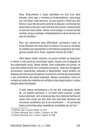 DIALOGUS, Ribeirão Preto, v.5, n.1, 2009. 138
força. Empunhando o nosso estandarte em pról d’um idéal
elevado, como seja: o combate ao Analphabetismo, essa praga
que nos fazem mais escravos, do que quando o Brazil era uma
feitoria; é que não recuamos perante os ataques e zombarias dos
pessimistas e dos que vivem sómente para lançar a desharmonia
no seio da nossa classe. Vamos, meus amigos, um pouco de bôa
vontade, porque combater oAnalphabetismo é dever de honra de
todo do brazileiro.1
Para nós vencermos essa difficuldade, precisamos trazer os
livros didacticos da nossa terra na dextra e na outra os utensílios
do trabalho que representam os formidaveis progressos do nosso
glorioso estado de S. Paulo, expoente maximo da União.2
Além desse caráter instrutivo, os jornais também se dedicavam
a noticiar a vida social da comunidade negra, visando uma divulgação de
sua organização social. Nesse sentido, eram publicadas nos jornais, tal
qual comumente ocorria com a imprensa da época, notas que divulgavam
aniversários, casamentos, batizados e falecimentos. Havia também um
destaqueàsnotíciasquedivulgavamospróximoseventosdasassociações
e aos comentários dos bailes realizados. Nesses comentários, havia um
cuidado por parte dos redatores em enfatizar a boa organização e o status
atingido pelas festividades:
O baile esteve animadíssimo e foi até alta madrugada, dentro
de um respeito admiravel e na maior ordem possivel, o salão
estava adornado com a presença das mais distinctas famílias do
nosso meio social, por este facto veio esta festa relembrar aos
innumeros cavalheiros que lá se encontraram: – As pomposas
festas promovidas pelas respeitáveis sociedades de outr’ora. 3
1 O Alfinete. Ano I, número 8. Março de 1919.
2 O Clarim d’Alvorada. Ano I, número 1. Fevereiro de 1928.
3 O Clarim d’Alvorada. Ano I, número 7. Agosto de 1928
 