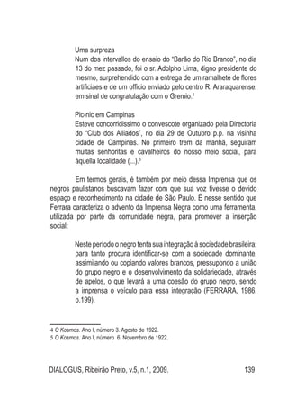 DIALOGUS, Ribeirão Preto, v.5, n.1, 2009. 139
Uma surpreza
Num dos intervallos do ensaio do “Barão do Rio Branco”, no dia
13 do mez passado, foi o sr. Adolpho Lima, digno presidente do
mesmo, surprehendido com a entrega de um ramalhete de flores
artificiaes e de um officio enviado pelo centro R. Araraquarense,
em sinal de congratulação com o Gremio.4
Pic-nic em Campinas
Esteve concorridissimo o convescote organizado pela Directoria
do “Club dos Alliados”, no dia 29 de Outubro p.p. na visinha
cidade de Campinas. No primeiro trem da manhã, seguiram
muitas senhoritas e cavalheiros do nosso meio social, para
áquella localidade (...).5
Em termos gerais, é também por meio dessa Imprensa que os
negros paulistanos buscavam fazer com que sua voz tivesse o devido
espaço e reconhecimento na cidade de São Paulo. É nesse sentido que
Ferrara caracteriza o advento da Imprensa Negra como uma ferramenta,
utilizada por parte da comunidade negra, para promover a inserção
social:
Neste período o negro tenta sua integração à sociedade brasileira;
para tanto procura identificar-se com a sociedade dominante,
assimilando ou copiando valores brancos, pressupondo a união
do grupo negro e o desenvolvimento da solidariedade, através
de apelos, o que levará a uma coesão do grupo negro, sendo
a imprensa o veículo para essa integração (FERRARA, 1986,
p.199).
4 O Kosmos. Ano I, número 3. Agosto de 1922.
5 O Kosmos. Ano I, número 6. Novembro de 1922.
 