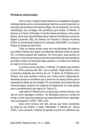 DIALOGUS, Ribeirão Preto, v.5, n.1, 2009. 140
Periódicos selecionados
Para cumprir o objetivo desse trabalho de se estabelecer relações
interdependentes entre a contextualização histórica e social do período e a
produção dos periódicos da Imprensa Negra, fez-se necessário um recorte
metodológico que privilegiou três periódicos para análise: O Alfinete, O
Kosmos e O Clarim d’Alvorada. A escolha desses periódicos, entre outros
fatores, dá-se pela disponibilidade desse material microfilmado no Arquivo
Edgard Leuenroth (AEL) do Instituto de Filosofia e Ciências Humanas
(IFCH) da Universidade Estadual de Campinas (UNICAMP) e no Arquivo
Público do Estado de São Paulo.
Cada um desses jornais conta com peculiaridades de objetivos
que reflete a história dos negros nas diferentes décadas iniciais do século
XX e a história pessoal dos redatores. De forma geral, essa escolha se
alicerçou no fato de que esses jornais são particularmente representativos
da própria história da Imprensa Negra paulista e na história de militância
do negro do início do século.
O primeiro jornal escolhido, O Alfinete, foi editado pela primeira
vez em 1918 e perdurou até 1921, com o subtítulo “Órgão literário, crítico
e recreativo dedicado aos homens de cor”. O diretor de O Alfinete era A.
Oliveira, mas esse periódico contava com muitos outros colaboradores,
sobretudo porque se ressaltava que o jornal era um espaço aberto para a
expressão de ideias da comunidade. Foi um periódico da primeira fase da
Imprensa Negra, portanto com objetivos de estabelecer um certo padrão
para o comportamento dos negros (cf. Figura 01).
Leite define O Alfinete como um jornal que continha fofocas, mas
não de cunho ideológico e político: “As alfinetadas [eram] no sentido de
corrigir a moral, denunciar pessoas que aparentemente tinham dignidade,
mas escorregavam” (LEITE, 1992, p.33).
Esse jornal contava com três colunas que foram recorrentes
ao longo de sua história: a seção “Alfinetadas” é definida por Garcia
(1997) como contendo “matérias de opinião do jornal em referência aos
 