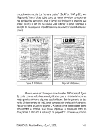 DIALOGUS, Ribeirão Preto, v.5, n.1, 2009. 141
procedimentos sociais dos ‘homens pretos’” (GARCIA, 1997, p.80); em
“Reparando” havia “dicas sobre como os negros deveriam comportar-se
nas sociedades dançantes onde o jornal era divulgado e expunha sua
crítica” (idem); e por fim, na coluna “Aos leitores” o jornal “chamava a
atenção da classe para a importância de se desenvolver intelectualmente”
(idem).
Figura 1: O Alfinete	 Figura 2: O Kosmos
O outro jornal escolhido para esse trabalho, O Kosmos (cf. figura
2), conta com um valor bastante significativo para a história da Imprensa
Negra paulista devido a algumas peculiaridades. Seu lançamento se deu
no dia 07 de setembro de 1922, tendo como redator-chefeAbílio Rodrigues.
Apesar de tanto O Alfinete quanto O Kosmos serem classificados como
pertencentes à primeira fase dessa imprensa, o diferencial entre os
dois jornais é atribuído à diferença de propósitos: enquanto o primeiro
 