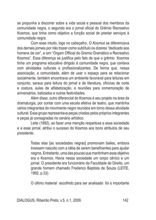 DIALOGUS, Ribeirão Preto, v.5, n.1, 2009. 142
se propunha a discorrer sobre a vida social e pessoal dos membros da
comunidade negra, o segundo era o jornal oficial do Grêmio Recreativo
Kosmos, que tinha como objetivo a função social de prestar serviços à
comunidade negra.
Com esse intuito, logo no cabeçalho, O Kosmos se diferenciava
dos demais jornais por não trazer como subtítulo os dizeres “dedicado aos
homens de cor”, e sim “Orgam Official do Gremio Dramático e Recreativo
Kosmos”. Essa diferença se justifica pelo fato de que o grêmio Kosmos
tinha um programa educativo dirigido à comunidade negra, que contava
com atividades culturais e profissionalizantes. De forma que, nessa
associação, a comunidade, além de usar o espaço para se relacionar
socialmente, também encontrava um ambiente favorável para leituras em
conjunto, saraus para leitura do jornal e de literatura, oficinas de corte
e costura, aulas de alfabetização, e reuniões para comemoração de
aniversários, batizados e outras festividades.
Além disso, outro diferencial do Kosmos é seu projeto na área da
dramaturgia, por contar com uma escola efetiva de teatro, que mantinha
vários integrantes do movimento negro reunidos em torno dessa atividade
cultural. Esse grupo representava peças criadas pelos próprios integrantes
e peças já consagradas no cenário artístico.
Leite (1992), ao fazer uma menção respeitosa a essa sociedade
e a esse jornal, atribui o sucesso do Kosmos aos bons atributos de seu
presidente:
Todas elas [as sociedades negras] promoviam bailes, embora
tivessem nascido com a idéia de serem beneficentes para ajudar
negros. Entretanto, uma das poucas que mantinham esse objetivo
era o Kosmos. Havia nessa sociedade um corpo cênico e um
jornal. O presidente era funcionário da Faculdade de Direito, um
grande homem chamado Frederico Baptista de Souza (LEITE,
1992, p.33).
O último material escolhido para ser analisado foi o importante
 