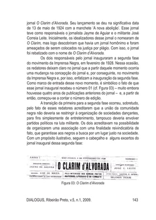 DIALOGUS, Ribeirão Preto, v.5, n.1, 2009. 143
jornal O Clarim d’Alvorada. Seu lançamento se deu na significativa data
de 13 de maio de 1924 com a manchete ‘A nova abolição’. Esse jornal
teve como responsáveis o jornalista Jayme de Aguiar e o militante José
Correia Leite. Inicialmente, os idealizadores desse jornal o nomearam de
O Clarim, mas logo descobriram que havia um jornal homônimo e foram
ameaçados de serem colocados na justiça por plágio. Com isso, o jornal
foi rebatizado com o nome de O Clarim d’Alvorada.
Os dois responsáveis pelo jornal inauguraram a segunda fase
do movimento da Imprensa Negra, em fevereiro de 1928. Nessa ocasião,
os redatores deixam claro no jornal que a partir daquele momento ocorria
uma mudança na concepção do jornal e, por conseguinte, no movimento
da Imprensa Negra e, por isso, enfatizam a inauguração da segunda fase.
Como marco de entrada desse novo momento, é simbólico o fato de que
esse jornal inaugural recebeu o número 01 (cf. Fgura 03) – muito embora
houvesse quatro anos de publicações anteriores do jornal – e, a partir de
então, começou-se a contar o número de edição.
A transição da primeira para a segunda fase ocorreu, sobretudo,
pelo fato de esses redatores acreditarem que a união da comunidade
negra não deveria se restringir à organização de sociedades dançantes,
para fins simplesmente de entretenimento, tampouco deveria envolver
partidos políticos na luta militante. Os dois acreditavam na possibilidade
de organizarem uma associação com uma finalidade reivindicatória de
fato, que garantisse aos negros a busca por um lugar justo na sociedade.
Com um propósito ilustrativo, seguem o cabeçalho e alguns excertos do
jornal inaugural dessa segunda fase:
Figura 03: O Clarim d’Alvorada
 