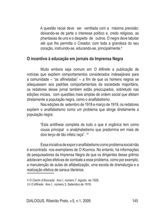 DIALOGUS, Ribeirão Preto, v.5, n.1, 2009. 145
A questão racial deve ser ventilada com a máxima precisão:
deixando-se de parte o interesse politico e, credo religioso, as
phantasias de uns e o despeito de outros. O negro deve labutar
até que lhe permitta o Creador, com toda a grandeza do seu
coração, instruindo-se, educando-se, principalmente.9
O incentivo à educação em jornais da Imprensa Negra
Muito embora seja comum em O Alfinete a publicação de
notícias que expõem comportamentos considerados indesejáveis para
a comunidade – “as alfinetadas” – a fim de que os homens negros se
adequassem aos padrões comportamentais da sociedade majoritária,
os redatores desse jornal também estão preocupados, sobretudo nas
edições iniciais, com questões mais amplas de ordem social que afetam
diretamente a população negra, como o analfabetismo.
Nas edições de setembro de 1918 e março de 1919, os redatores
expõem o analfabetismo como um problema que atinge diretamente a
população negra:
“Esta antithese completa de tudo o que é orgânica tem como
cousa principal o analphabetismo que predomina em mais de
dois terço de tão infeliz raça”. 10
Essainiciativadeexporoanalfabetismocomoproblemasocialnão
é encontrada nos exemplares de O Kosmos. No entanto, há informações
de pesquisadores da Imprensa Negra de que os dirigentes desse grêmio
adotavam ações efetivas de combate a esse problema, como por exemplo,
a manutenção de aulas de alfabetização, uma escola de dramaturgia e a
realização efetiva de saraus literários.
9 O Clarim d’Alvorada. Ano I, número 7. Agosto de 1928.
10 O Alfinete. Ano I , número 3. Setembro de 1918.
 