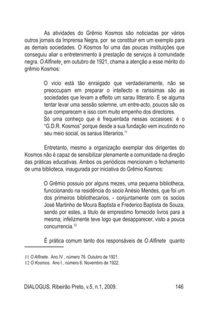 DIALOGUS, Ribeirão Preto, v.5, n.1, 2009. 146
As atividades do Grêmio Kosmos são noticiadas por vários
outros jornais da Imprensa Negra, por se constituir em um exemplo para
as demais sociedades. O Kosmos foi uma das poucas instituições que
conseguiu aliar o entretenimento à prestação de serviços à comunidade
negra. O Alfinete¸ em outubro de 1921, chama a atenção a esse mérito do
grêmio Kosmos:
O vicio está tão enraigado que verdadeiramente, não se
preoccupam em preparar o intellecto e rarissimas são as
sociedades que levam a effeito um sarau litterario. E se alguma
tentar levar uma sessão solemne, um entre-acto, poucos são os
que comparecem e isso com muito empenho dos directores.
Sò uma conheço que é frequentada nessas occasioes: é o
“G.D.R. Kosmos” porque desde a sua fundação vem incutindo no
seu meio social, os saraus litterarios.11
Entretanto, mesmo a organização exemplar dos dirigentes do
Kosmos não é capaz de sensibilizar plenamente a comunidade na direção
das práticas educativas. Ambos os periódicos mencionam o fechamento
de uma biblioteca, inaugurada por iniciativa do Grêmio Kosmos:
O Grêmio possuio por alguns mezes, uma pequena bibliotheca,
funccionando na residência do socio Anésio Mendes, que foi um
dos primeiros bibliothecarios, - conjuntamente com os socios
José Martinho de Moura Baptista e Frederico Baptista de Souza,
sendo por estes, a titulo de emprestimo fornecido livros para a
mesma; infelizmente teve logo que desapparecer, visto a pouca
concurrencia.12
É prática comum tanto dos responsáveis de O Alfinete quanto
11 O Alfinete. Ano IV , número 76. Outubro de 1921.
12 O Kosmos. Ano I , número 6. Novembro de 1922.
 