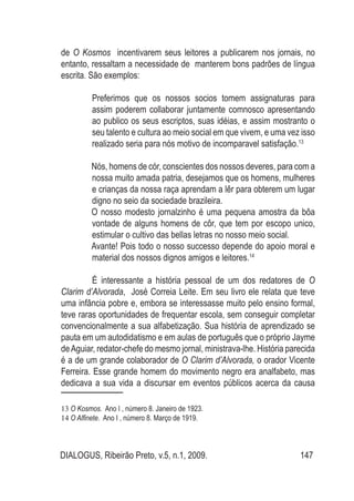 DIALOGUS, Ribeirão Preto, v.5, n.1, 2009. 147
de O Kosmos incentivarem seus leitores a publicarem nos jornais, no
entanto, ressaltam a necessidade de manterem bons padrões de língua
escrita. São exemplos:
	 Preferimos que os nossos socios tomem assignaturas para
assim poderem collaborar juntamente comnosco apresentando
ao publico os seus escriptos, suas idéias, e assim mostranto o
seu talento e cultura ao meio social em que vivem, e uma vez isso
realizado seria para nós motivo de incomparavel satisfação.13
Nós, homens de cór, conscientes dos nossos deveres, para com a
nossa muito amada patria, desejamos que os homens, mulheres
e crianças da nossa raça aprendam a lêr para obterem um lugar
digno no seio da sociedade brazileira.
O nosso modesto jornalzinho é uma pequena amostra da bôa
vontade de alguns homens de côr, que tem por escopo unico,
estimular o cultivo das bellas letras no nosso meio social.
Avante! Pois todo o nosso successo depende do apoio moral e
material dos nossos dignos amigos e leitores.14
É interessante a história pessoal de um dos redatores de O
Clarim d’Alvorada, José Correia Leite. Em seu livro ele relata que teve
uma infância pobre e, embora se interessasse muito pelo ensino formal,
teve raras oportunidades de frequentar escola, sem conseguir completar
convencionalmente a sua alfabetização. Sua história de aprendizado se
pauta em um autodidatismo e em aulas de português que o próprio Jayme
deAguiar, redator-chefe do mesmo jornal, ministrava-lhe. História parecida
é a de um grande colaborador de O Clarim d’Alvorada, o orador Vicente
Ferreira. Esse grande homem do movimento negro era analfabeto, mas
dedicava a sua vida a discursar em eventos públicos acerca da causa
13 O Kosmos. Ano I , número 8. Janeiro de 1923.
14 O Alfinete. Ano I , número 8. Março de 1919.
 
