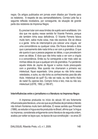 DIALOGUS, Ribeirão Preto, v.5, n.1, 2009. 148
negra. Os artigos publicados em jornais eram ditados por Vicente para
os redatores. A respeito de seu semianalfabetismo, Correia Leite faz a
seguinte reflexão reveladora, por conseguinte, da situação de grande
parte dos redatores da Imprensa Negra:
Eu precisei lutar com essa timidez de sujeito semi-analfabeto. Um
dos que me ajudou nesse sentido foi Vicente Ferreira, porque
ele também tinha essa deficiência. O Vicente Ferreira falava
muito bem, sabia muita coisa, mas não escrevia. Ele só ditava
e a gente tinha de interrompê-lo pra colocar uma vírgula, ver
uma concordância ou qualquer coisa. Ele ficava danado e dizia
que o pensamento dele nada tinha a ver com a gramática. O que
ele queria é que a pessoa pegasse as idéias, o que prevaleciam
eram as idéias. E dizia que não tinha nada a ver com a vírgula
e a concordância. Então eu fui começando a dar mais valor as
minhas idéias do que a qualquer erro de gramática. Fui perdendo
aquela bitola de Jayme de Aguiar e outros muito preocupado
com a gramática. Mas quando me chamaram a primeira vez
intelectual, fiquei espantado. Uma porque eu não tinha essas
veleidades, e outra, eu não tinha os conhecimentos para tão alto
título. Intelectual do quê? Eu não sei nada, eu não tenho título
de nada! Eu apenas leio. Compro livros e leio, mas eu não sou
intelectual (LEITE, 1992, p.196-97).
Interinfluências entre o jornalismo e a literatura na Imprensa Negra
A imprensa produzida no início do século XX era fortemente
influenciadapelaliteratura,umavezqueasprofissõesdejornalistaeliterato
não tinham fronteiras muito bem definidas. É nesse sentido que Pimentel
(1986), ao estudar a língua escrita produzida no Brasil, afirma que “a língua
na imprensa, considerada antigamente como literatura de segunda ordem,
acabou por soltar os laços que, na época de sua constituição – os anos 20
 