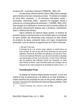 DIALOGUS, Ribeirão Preto, v.5, n.1, 2009. 149
do século XIX – a prendiam à literatura” (PIMENTEL, 1986, p.47).
Ao tratar dessa influência literária, Sodré (1966) chama a atenção
para a maneira como eram compostos os textos: “O noticiário era redigido
de forma difícil, empolada. [...]. As chamadas informações sociais –
aniversários, casamentos, festas – aparecem em linguagem melosa e
misturam-se acorrespondênciadenamorados[...]”(SODRÉ,1966,p.323).
Essa situação só é modificada no moment em que os eventos políticos do
país ganham decisivamente destaque para o jornalismo, neutralizando,
assim, a influência dos literatos.
Alguns redatores da Imprensa Negra paulista, na tentativa de
buscarem espaço e reconhecimento na comunidade negra e na sociedade
em geral, também são influenciados pelos resquícios do estilo literário
do jornalismo da época, produzindo textos com traços marcadamente
preciosistas, como se observa no seguinte texto de O Clarim d’Alvorada:
[...]Os dois 13 de maio
A alvorada de fé e de civismo surgiu radiante na manhã fresca de
treze de Maio. No seio da raça não temos lembrança de outra aurora
palpitante. Felizmente, foi entoado com galhardia, nas ruas de S. Paulo,
o hynno de resistencia Palmarina, que veio servir de lenitivo e desafogo
aos esperançados de hoje. E por este facto, o Centro Civico Palmares,
está de parabens pela edificante victoria que conquistou na maior
data histórica do Brasil, e pelo formidavel passo que conseguiu dar na
largueza do seu vasto programma da sociedade de cultura cívica. [...]15
Considerações Finais
As páginas da Imprensa Negra paulista trouxeram à tona uma
história de luta, de perseverança e de defesa de um ideal. Entretanto, a
análise específica dos propósitos de cada um dos jornais colaborou para
se traçar o panorama da importância da Imprensa Negra paulistana. Cada
15	 O Clarim d’Alvorada. Ano I, número 5. Junho de 1928.
 