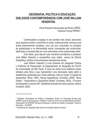 DIALOGUS, Ribeirão Preto, v.5, n.1, 2009. 15
GEOGRAFIA, POLÍTICA E EDUCAÇÃO:
DIÁLOGOS CONTEMPORÂNEOS COM JOSÉ WILLIAN
VESENTINI.
Paulo Eduardo Vasconcelos de Paula LOPES1*
Andreza França PIRONI2**
Contextualizar o espaço no seu sentido mais amplo, abarcando
seus aspectos político, econômico e social, hodiernamente, torna-se uma
tarefa extremamente complexa, uma vez que, ancorados no processo
de globalização e na efemeridade social, concepções são construídas,
destruídas e reconstruídas em uma velocidade nunca presenciada antes.
Com efeito, para discutir este momento convidamos o professor
José Willian Vesentini a compartilhar suas visões acerca da Ciência
Geográfica, política e dos processos educacionais atuais.
José William Vesentini é Livre Docente em Geografia Política
e Professor de Pesquisador no Departamento de Geografia da FFLCH
da Universidade de São Paulo. É autor de vários livros didáticos (todos
editados pela Ática e que representam uma renovação neste setor) e
acadêmicos (publicados por várias editoras), entre os quais “A Capital da
Geopolítica” (Ática, 1987), “Novas Geopolíticas” (Contexto, 2000), “Nova
Ordem”, “Imperialismo e Geopolítica Global” (Contexto, 2003), “O ensino
da Geografia no século XXI” (coletânea de textos de vários autores, editora
Contexto, 2003).
* Geógrafo, Especialista em Política e Estratégia, Doutor em Educação Escolar pela
UNESP, campus de Araraquara. Professor Titular do Centro Universitário Barão de Mauá.
Pesquisador do GPESPE (Grupo de Pesquisa e Estudo em Estado, Sociedade, Política e
Educação – IE/UFMT).
**Graduanda em Geografia pelo Centro Universitário Barão de Mauá.
 