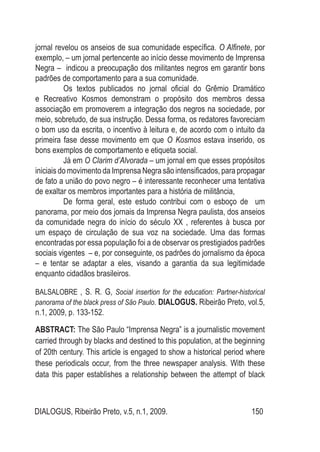 DIALOGUS, Ribeirão Preto, v.5, n.1, 2009. 150
jornal revelou os anseios de sua comunidade específica. O Alfinete, por
exemplo, – um jornal pertencente ao início desse movimento de Imprensa
Negra – indicou a preocupação dos militantes negros em garantir bons
padrões de comportamento para a sua comunidade.
Os textos publicados no jornal oficial do Grêmio Dramático
e Recreativo Kosmos demonstram o propósito dos membros dessa
associação em promoverem a integração dos negros na sociedade, por
meio, sobretudo, de sua instrução. Dessa forma, os redatores favoreciam
o bom uso da escrita, o incentivo à leitura e, de acordo com o intuito da
primeira fase desse movimento em que O Kosmos estava inserido, os
bons exemplos de comportamento e etiqueta social.
Já em O Clarim d’Alvorada – um jornal em que esses propósitos
iniciais do movimento da Imprensa Negra são intensificados, para propagar
de fato a união do povo negro – é interessante reconhecer uma tentativa
de exaltar os membros importantes para a história de militância,
De forma geral, este estudo contribui com o esboço de um
panorama, por meio dos jornais da Imprensa Negra paulista, dos anseios
da comunidade negra do início do século XX , referentes à busca por
um espaço de circulação de sua voz na sociedade. Uma das formas
encontradas por essa população foi a de observar os prestigiados padrões
sociais vigentes – e, por conseguinte, os padrões do jornalismo da época
– e tentar se adaptar a eles, visando a garantia da sua legitimidade
enquanto cidadãos brasileiros.
ABSTRACT: The São Paulo “Imprensa Negra” is a journalistic movement
carried through by blacks and destined to this population, at the beginning
of 20th century. This article is engaged to show a historical period where
these periodicals occur, from the three newspaper analysis. With these
data this paper establishes a relationship between the attempt of black
BALSALOBRE , S. R. G, Social insertion for the education: Partner-historical
panorama of the black press of São Paulo. DIALOGUS. Ribeirão Preto, vol.5,
n.1, 2009, p. 133-152.
 