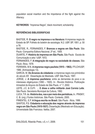 DIALOGUS, Ribeirão Preto, v.5, n.1, 2009. 151
population social insertion and the importance of the fight against the
illiteracy.
KEYWORDS: “Imprensa Negra”, black moviment; scholarship.
REFERÊNCIAS BIBLIOGRÁFICAS
BASTIDE, R. O negro na imprensa e na literatura: A imprensa negra do
Estado de SP. Folheto do boletim de sociologia. N.2. USP, SP, 1951, p. 50
a 78.
BASTIDE, R., FERNANDES, F. Brancos e negros em São Paulo. São
Paulo: Companhia Editora Nacional, 2ª ed., 1959.
DUARTE, P. História da imprensa em São Paulo. São Paulo: Escola de
Comunicação e arte / USP, 1972.
FERNANDES, F. A integração do negro na sociedade de classes. São
Paulo: Ática, 1978.
FERRARA, M.N. A imprensa negra paulista (1915 – 1963). FFLCH/USP,
1986. (Antropologia 13).
GARCIA, M. Os Arcanos da cidadania: a imprensa negra nos primórdios
do século XX. Dissertação de Mestrado. USP. São Paulo, 1997.
JORGE, J. A imprensa paulistana: entre as demandas do povo e os
interesses oligárquicos (1890 – 1920). In.: Revista Histórica. Publicação
trimestral do Arquivo do Estado de São Paulo. n° 7, 2002.
LEITE, J.C. & CUTI. ... E disse o velho militante José Correia Leite.
São Paulo: Secretaria Municipal da Cultura, 1992.
LUCA,T.R. de. História dos, nos e por meio dos periódicos.In.: PINSKY,
C. B. (org.) Fontes históricas. São Paulo: Contexto, 2005.
PIMENTEL, E.P. A língua escrita no Brasil. São Paulo: Ática, 1986.
SANTOS, P.S. Cidadania e educação dos negros através da imprensa
negra em São Paulo (1915-1937). Dissertação (Mestrado em Educação).
Universidade São Francisco. Itatiba, 2007.
 