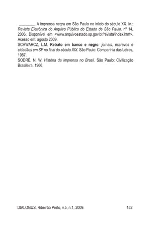 DIALOGUS, Ribeirão Preto, v.5, n.1, 2009. 152
________. A imprensa negra em São Paulo no início do século XX. In.:
Revista Eletrônica do Arquivo Público do Estado de São Paulo. nº 14,
2006. Disponível em <www.arquivoestado.sp.gov.br/revista/index.htm>.
Acesso em: agosto 2009.
SCHWARCZ, L.M. Retrato em banco e negro: jornais, escravos e
cidadãos em SP no final do século XIX. São Paulo: Companhia das Letras,
1987.
SODRÉ, N. W. História da imprensa no Brasil. São Paulo: Civilização
Brasileira, 1966.
 