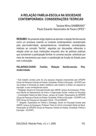 DIALOGUS, Ribeirão Preto, v.5, n.1, 2009. 153
A RELAÇÃO FAMÍLIA-ESCOLA NA SOCIEDADE
CONTEMPORÂNEA: CONSIDERAÇÕES TEÓRICAS*
Taciana Mirna SAMBRANO**
Paulo Eduardo Vasconcelos de Paula LOPES***
RESUMO: No presente artigo objetiva-se abordar a relação família-escola
como um processo inserido no contexto contemporâneo caracterizado
pela pós-modernidade, apresentando-se, inicialmente, considerações
relativas ao conceito “família”, seguidas por discussões referentes à
relação entre as duas instituições enquanto alvo de políticas públicas
que conclamam a participação familiar no universo escolar, sobretudo por
meio de mecanismos que visam a substituição da função do Estado para
com a educação.
PALAVRAS-CHAVE: Família; Relação família-escola; Pós-
modernidade.
* Este trabalho constitui parte de uma pesquisa integrada empreendida pelo GPESPE
(Grupo de Pesquisa e Estudo em Estado, Sociedade, Política e Educação – IE/UFMT) que
visa analisar a introdução do ideário neoliberal e pós-moderno no Brasil, em especial na
educação, e suas conseqüências sociais.
**
Pedagoga, Doutora em Educação Escolar pela UNESP, campus de Araraquara. Profes-
sora Adjunta do Departamento de Ensino e Organização Escolar, Instituto de Educação
– Universidade Federal de Mato Grosso, campus de Cuiabá. Pesquisadora do GPESPE
(Grupo de Pesquisa e Estudo em Estado, Sociedade, Política e Educação – IE/UFMT) e do
GPEI (Grupo de Pesquisa em Educação Infantil – FCLAr/UNESP).
*** Geógrafo, Especialista em Política e Estratégia, Doutor em Educação Escolar pela
UNESP, campus de Araraquara. Professor Titular do Centro Universitário Barão de Mauá.
Pesquisador do GPESPE (Grupo de Pesquisa e Estudo em Estado, Sociedade, Política e
Educação – IE/UFMT).
 