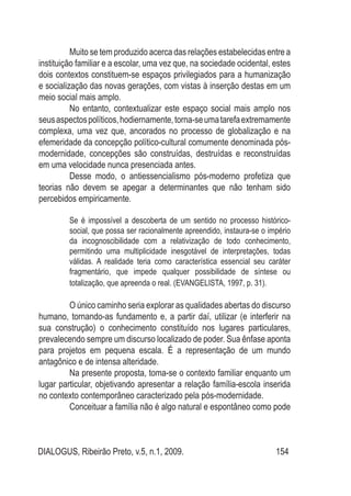 DIALOGUS, Ribeirão Preto, v.5, n.1, 2009. 154
Muito se tem produzido acerca das relações estabelecidas entre a
instituição familiar e a escolar, uma vez que, na sociedade ocidental, estes
dois contextos constituem-se espaços privilegiados para a humanização
e socialização das novas gerações, com vistas à inserção destas em um
meio social mais amplo.
No entanto, contextualizar este espaço social mais amplo nos
seusaspectospolíticos,hodiernamente,torna-seumatarefaextremamente
complexa, uma vez que, ancorados no processo de globalização e na
efemeridade da concepção político-cultural comumente denominada pós-
modernidade, concepções são construídas, destruídas e reconstruídas
em uma velocidade nunca presenciada antes.
Desse modo, o antiessencialismo pós-moderno profetiza que
teorias não devem se apegar a determinantes que não tenham sido
percebidos empiricamente.
Se é impossível a descoberta de um sentido no processo histórico-
social, que possa ser racionalmente apreendido, instaura-se o império
da incognoscibilidade com a relativização de todo conhecimento,
permitindo uma multiplicidade inesgotável de interpretações, todas
válidas. A realidade teria como característica essencial seu caráter
fragmentário, que impede qualquer possibilidade de síntese ou
totalização, que apreenda o real. (EVANGELISTA, 1997, p. 31).
O único caminho seria explorar as qualidades abertas do discurso
humano, tornando-as fundamento e, a partir daí, utilizar (e interferir na
sua construção) o conhecimento constituído nos lugares particulares,
prevalecendo sempre um discurso localizado de poder. Sua ênfase aponta
para projetos em pequena escala. É a representação de um mundo
antagônico e de intensa alteridade.
Na presente proposta, toma-se o contexto familiar enquanto um
lugar particular, objetivando apresentar a relação família-escola inserida
no contexto contemporâneo caracterizado pela pós-modernidade.
Conceituar a família não é algo natural e espontâneo como pode
 