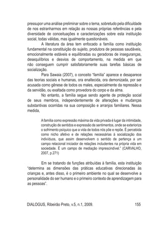 DIALOGUS, Ribeirão Preto, v.5, n.1, 2009. 155
pressupor uma análise preliminar sobre o tema, sobretudo pela dificuldade
de nos estranharmos em relação as nossas próprias referências e pela
diversidade de conceituações e caracterizações sobre esta instituição
social, todas válidas, mas igualmente questionáveis.
A literatura da área tem enfocado a família como instituição
fundamental na constituição do sujeito, produtora de pessoas saudáveis,
emocionalmente estáveis e equilibradas ou geradoras de inseguranças,
desequilíbrios e desvios de comportamento, na medida em que
não conseguem cumprir satisfatoriamente suas tarefas básicas de
socialização.
Para Sawaia (2007), o conceito “família” aparece e desaparece
das teorias sociais e humanas, ora enaltecida, ora demonizada, por ser
acusada como gênese de todos os males, especialmente da repressão e
da servidão, ou exaltada como provedora do corpo e da alma.
No entanto, a família segue sendo agente de proteção social
de seus membros, independentemente de alterações e mudanças
substantivas ocorridas na sua composição e arranjos familiares. Nessa
medida,
Afamília como expressão máxima da vida privada é lugar da intimidade,
construção de sentidos e expressão de sentimentos, onde se exterioriza
o sofrimento psíquico que a vida de todos nós põe e repõe. É percebida
como nicho afetivo e de relações necessárias à socialização dos
indivíduos, que assim desenvolvem o sentido de pertença a um
campo relacional iniciador de relações includentes na própria vida em
sociedade. É um campo de mediação imprescindível.” (CARVALHO,
2007, p.271)
Em se tratando de funções atribuídas à família, esta instituição
“determina as dimensões das práticas educativas direcionadas às
crianças e, antes disso, é o primeiro ambiente no qual se desenvolve a
personalidade do ser humano e o primeiro contexto de aprendizagem para
as pessoas”.
 