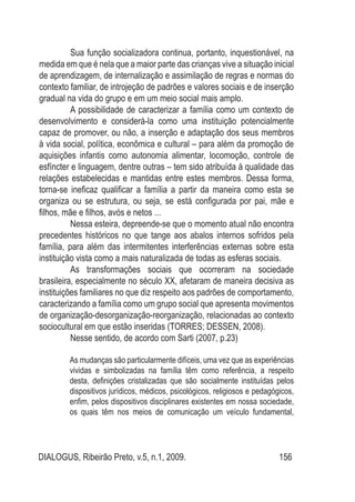 DIALOGUS, Ribeirão Preto, v.5, n.1, 2009. 156
Sua função socializadora continua, portanto, inquestionável, na
medida em que é nela que a maior parte das crianças vive a situação inicial
de aprendizagem, de internalização e assimilação de regras e normas do
contexto familiar, de introjeção de padrões e valores sociais e de inserção
gradual na vida do grupo e em um meio social mais amplo.
A possibilidade de caracterizar a família como um contexto de
desenvolvimento e considerá-la como uma instituição potencialmente
capaz de promover, ou não, a inserção e adaptação dos seus membros
à vida social, política, econômica e cultural – para além da promoção de
aquisições infantis como autonomia alimentar, locomoção, controle de
esfíncter e linguagem, dentre outras – tem sido atribuída à qualidade das
relações estabelecidas e mantidas entre estes membros. Dessa forma,
torna-se ineficaz qualificar a família a partir da maneira como esta se
organiza ou se estrutura, ou seja, se está configurada por pai, mãe e
filhos, mãe e filhos, avós e netos ...
Nessa esteira, depreende-se que o momento atual não encontra
precedentes históricos no que tange aos abalos internos sofridos pela
família, para além das intermitentes interferências externas sobre esta
instituição vista como a mais naturalizada de todas as esferas sociais.
As transformações sociais que ocorreram na sociedade
brasileira, especialmente no século XX, afetaram de maneira decisiva as
instituições familiares no que diz respeito aos padrões de comportamento,
caracterizando a família como um grupo social que apresenta movimentos
de organização-desorganização-reorganização, relacionadas ao contexto
sociocultural em que estão inseridas (TORRES; DESSEN, 2008).
Nesse sentido, de acordo com Sarti (2007, p.23)
As mudanças são particularmente difíceis, uma vez que as experiências
vividas e simbolizadas na família têm como referência, a respeito
desta, definições cristalizadas que são socialmente instituídas pelos
dispositivos jurídicos, médicos, psicológicos, religiosos e pedagógicos,
enfim, pelos dispositivos disciplinares existentes em nossa sociedade,
os quais têm nos meios de comunicação um veículo fundamental,
 