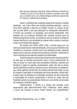 DIALOGUS, Ribeirão Preto, v.5, n.1, 2009. 157
além de suas instituições específicas. Essas referências constituem os
“modelos” do que é e como deve ser a família, ancorados numa visão
que a considera como uma unidade biológica constituída segundo leis
da “natureza”, poderosa força simbólica.
Assim, a realidade das mudanças abala de tal maneira o modelo
idealizado – pai, mãe e filhos com funções familiares definidas – que se
torna difícil sustentar a idéia de um modelo “correto” ou natural, já que
não se pode definir o que seja adequado ou inadequado relativamente
à família que comporta, na atualidade, uma enorme elasticidade. Vale
ressaltar que as mudanças familiares têm sentidos diversos para os
diferentes segmentos sociais, na medida em que seu impacto os atinge de
maneira distinta em uma sociedade de classes onde o acesso a recursos
sociais é eminentemente desigual.
De acordo com Petrini (2003, p.82), a família passa por um
intenso processo de des-institucionalização, uma vez que se identifica uma
“tendência a considerar a família como uma realidade privada, relevante
apenas para o percurso existencial dos próprios membros”, atribuindo-se
maior importância aos aspectos subjetivos da afetividade.
Apartirdoexposto,emborasejaconsensoentreospesquisadores
da área que as famílias permanecem como a forma predominante da
vida em grupo na maior parte das sociedades ocidentais, cabendo aos
familiares o papel de agentes socializadores, estes não são os únicos
adultos significativos para as crianças e jovens, atualmente, na medida em
que outras agências sociais têm se tornado extremamente fortes no que
diz respeito à educação e socialização das novas gerações. Dentre elas,
ocupam lugar de destaque as instituições escolares que têm promovido
a socialização de maneira complementar à família ou, ainda, têm por
finalidade atender às necessidades infantis por uma família em processo
de mudanças e transformações.
Hodiernamente, a família e a escola são tomadas como
responsáveis pelo desenvolvimento físico, intelectual, moral, afetivo
e social das crianças e jovens. Nesse sentido, por compartilharem
 