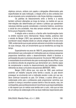 DIALOGUS, Ribeirão Preto, v.5, n.1, 2009. 158
objetivos comuns, embora com papéis e obrigações diferenciados pela
especificidade de cada instituição, a relação entre os dois contextos tem
de ser encarada como complementar e não forças distintas e separadas.
Os padrões de relacionamento entre a família e a escola
também sofreram alterações ao longo do tempo, na medida em que as
inter-relações são determinadas por valores e práticas que apresentam
naturezas distintas quando considerado o momento histórico, econômico
e social de uma sociedade, mas elas sempre existiram, mesmo que de
forma pouco freqüente e intensa.
A relação entre a escola e a família sofre transformações tanto
no âmbito nacional como internacional. Nessa medida, podemos citar
o estudo de Berger (1991) que apresenta, brevemente, a forma como
aconteciam essas relações desde as culturas antigas até início dos anos
1990, evidenciando que os pais sempre estiveram envolvidos na educação
de suas crianças, mas um envolvimento que se transformou ao longo do
tempo.
Especialmente nos anos de 1960-70, pesquisadores americanos
demonstraram que a educação em instituições para as crianças pequenas
proporciona benefícios sobre o desenvolvimento infantil e favorece a
participaçãodospaisnoprocessoeducacional.Osanosde1980reafirmam
a necessidade do envolvimento dos pais na educação de seus filhos, o que
se evidencia através de programas que demonstram ser a família capaz
de complementar a escola no desenvolvimento das habilidades infantis
referentes às áreas curriculares educacionais (BERGER, 1991).
Berger (1991) afirma que, nos anos de 1990, para continuar
existindo um trabalho conjunto entre família e escola, os pais devem
prosseguir se envolvendo com a instituição escolar e esta, por sua vez,
deve continuar buscando os pais. Em síntese, a autora afirma que a
colaboração entre pais e professores pode proporcionar caminhos que
auxiliam a criança a encontrar sucesso dentro e fora da escola, mas, em
contrapartida,paiseprofessoresdevemreconhecersuasresponsabilidades
e não esperar que um realize suas tarefas sem o outro, visto que se trata
de um esforço de colaboração entre as duas instâncias responsáveis pelo
 