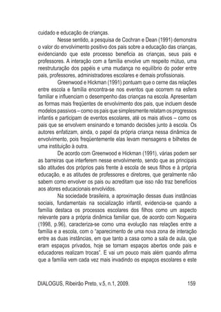 DIALOGUS, Ribeirão Preto, v.5, n.1, 2009. 159
cuidado e educação de crianças.
Nesse sentido, a pesquisa de Cochran e Dean (1991) demonstra
o valor do envolvimento positivo dos pais sobre a educação das crianças,
evidenciando que este processo beneficia as crianças, seus pais e
professores. A interação com a família envolve um respeito mútuo, uma
reestruturação dos papéis e uma mudança no equilíbrio do poder entre
pais, professores, administradores escolares e demais profissionais.
Greenwood e Hickman (1991) pontuam que o cerne das relações
entre escola e família encontra-se nos eventos que ocorrem na esfera
familiar e influenciam o desempenho das crianças na escola. Apresentam
as formas mais freqüentes de envolvimento dos pais, que incluem desde
modelos passivos – como os pais que simplesmente relatam os progressos
infantis e participam de eventos escolares, até os mais ativos – como os
pais que se envolvem ensinando e tomando decisões junto à escola. Os
autores enfatizam, ainda, o papel da própria criança nessa dinâmica de
envolvimento, pois freqüentemente elas levam mensagens e bilhetes de
uma instituição à outra.
De acordo com Greenwood e Hickman (1991), várias podem ser
as barreiras que interferem nesse envolvimento, sendo que as principais
são atitudes dos próprios pais frente à escola de seus filhos e à própria
educação, e as atitudes de professores e diretores, que geralmente não
sabem como envolver os pais ou acreditam que isso não traz benefícios
aos atores educacionais envolvidos.
Na sociedade brasileira, a aproximação dessas duas instâncias
sociais, fundamentais na socialização infantil, evidencia-se quando a
família destaca os processos escolares dos filhos como um aspecto
relevante para a própria dinâmica familiar que, de acordo com Nogueira
(1998, p.96), caracteriza-se como uma evolução nas relações entre a
família e a escola, com o “aparecimento de uma nova zona de interação
entre as duas instâncias, em que tanto a casa como a sala de aula, que
eram espaços privados, hoje se tornam espaços abertos onde pais e
educadores realizam trocas”. E vai um pouco mais além quando afirma
que a família vem cada vez mais invadindo os espaços escolares e este
 