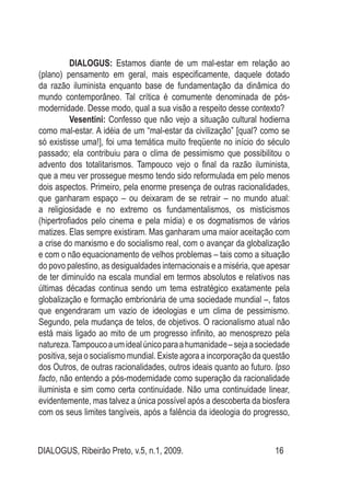 DIALOGUS, Ribeirão Preto, v.5, n.1, 2009. 16
DIALOGUS: Estamos diante de um mal-estar em relação ao
(plano) pensamento em geral, mais especificamente, daquele dotado
da razão iluminista enquanto base de fundamentação da dinâmica do
mundo contemporâneo. Tal crítica é comumente denominada de pós-
modernidade. Desse modo, qual a sua visão a respeito desse contexto?
Vesentini: Confesso que não vejo a situação cultural hodierna
como mal-estar. A idéia de um “mal-estar da civilização” [qual? como se
só existisse uma!], foi uma temática muito freqüente no início do século
passado; ela contribuiu para o clima de pessimismo que possibilitou o
advento dos totalitarismos. Tampouco vejo o final da razão iluminista,
que a meu ver prossegue mesmo tendo sido reformulada em pelo menos
dois aspectos. Primeiro, pela enorme presença de outras racionalidades,
que ganharam espaço – ou deixaram de se retrair – no mundo atual:
a religiosidade e no extremo os fundamentalismos, os misticismos
(hipertrofiados pelo cinema e pela mídia) e os dogmatismos de vários
matizes. Elas sempre existiram. Mas ganharam uma maior aceitação com
a crise do marxismo e do socialismo real, com o avançar da globalização
e com o não equacionamento de velhos problemas – tais como a situação
do povo palestino, as desigualdades internacionais e a miséria, que apesar
de ter diminuído na escala mundial em termos absolutos e relativos nas
últimas décadas continua sendo um tema estratégico exatamente pela
globalização e formação embrionária de uma sociedade mundial –, fatos
que engendraram um vazio de ideologias e um clima de pessimismo.
Segundo, pela mudança de telos, de objetivos. O racionalismo atual não
está mais ligado ao mito de um progresso infinito, ao menosprezo pela
natureza.Tampoucoaumidealúnicoparaahumanidade–sejaasociedade
positiva, seja o socialismo mundial. Existe agora a incorporação da questão
dos Outros, de outras racionalidades, outros ideais quanto ao futuro. Ipso
facto, não entendo a pós-modernidade como superação da racionalidade
iluminista e sim como certa continuidade. Não uma continuidade linear,
evidentemente, mas talvez a única possível após a descoberta da biosfera
com os seus limites tangíveis, após a falência da ideologia do progresso,
 