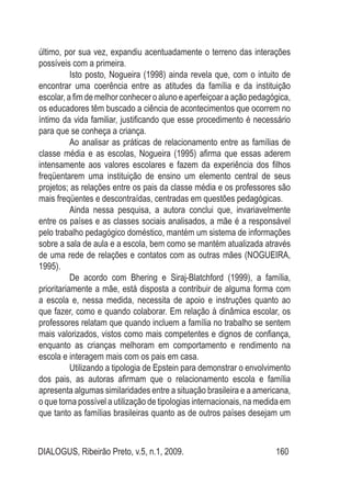 DIALOGUS, Ribeirão Preto, v.5, n.1, 2009. 160
último, por sua vez, expandiu acentuadamente o terreno das interações
possíveis com a primeira.
Isto posto, Nogueira (1998) ainda revela que, com o intuito de
encontrar uma coerência entre as atitudes da família e da instituição
escolar, a fim de melhor conhecer o aluno e aperfeiçoar a ação pedagógica,
os educadores têm buscado a ciência de acontecimentos que ocorrem no
íntimo da vida familiar, justificando que esse procedimento é necessário
para que se conheça a criança.
Ao analisar as práticas de relacionamento entre as famílias de
classe média e as escolas, Nogueira (1995) afirma que essas aderem
intensamente aos valores escolares e fazem da experiência dos filhos
freqüentarem uma instituição de ensino um elemento central de seus
projetos; as relações entre os pais da classe média e os professores são
mais freqüentes e descontraídas, centradas em questões pedagógicas.
Ainda nessa pesquisa, a autora conclui que, invariavelmente
entre os países e as classes sociais analisados, a mãe é a responsável
pelo trabalho pedagógico doméstico, mantém um sistema de informações
sobre a sala de aula e a escola, bem como se mantém atualizada através
de uma rede de relações e contatos com as outras mães (NOGUEIRA,
1995).
De acordo com Bhering e Siraj-Blatchford (1999), a família,
prioritariamente a mãe, está disposta a contribuir de alguma forma com
a escola e, nessa medida, necessita de apoio e instruções quanto ao
que fazer, como e quando colaborar. Em relação à dinâmica escolar, os
professores relatam que quando incluem a família no trabalho se sentem
mais valorizados, vistos como mais competentes e dignos de confiança,
enquanto as crianças melhoram em comportamento e rendimento na
escola e interagem mais com os pais em casa.
Utilizando a tipologia de Epstein para demonstrar o envolvimento
dos pais, as autoras afirmam que o relacionamento escola e família
apresenta algumas similaridades entre a situação brasileira e a americana,
o que torna possível a utilização de tipologias internacionais, na medida em
que tanto as famílias brasileiras quanto as de outros países desejam um
 