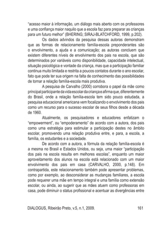 DIALOGUS, Ribeirão Preto, v.5, n.1, 2009. 161
“acesso maior à informação, um diálogo mais aberto com os professores
e uma confiança maior naquilo que a escola faz para preparar as crianças
para um futuro melhor” (BHERING; SIRAJ-BLATCHFORD, 1999, p.202).
Os dados advindos da pesquisa dessas autoras demonstram
que as formas de relacionamento família-escola preponderantes são
o envolvimento, a ajuda e a comunicação; as autoras concluem que
existem diferentes níveis de envolvimento dos pais na escola, que são
determinados por variáveis como disponibilidade, capacidade intelectual,
situação psicológica e vontade da criança, mas que a participação familiar
continua muito limitada e restrita a poucos contatos durante o ano escolar,
fato que pode ter sua origem na falta de conhecimento das possibilidades
de tornar a relação família-escola mais produtiva.
A pesquisa de Carvalho (2000) corrobora o papel da mãe como
principalparticipantedavidaescolardacriançaeafirmaque,diferentemente
do Brasil, onde a relação família-escola tem sido pouco estudada, a
pesquisa educacional americana vem focalizando o envolvimento dos pais
como um recurso para o sucesso escolar de seus filhos desde a década
de 1960.
Atualmente, os pesquisadores e educadores enfatizam o
“empowerment”, ou “empoderamento” de acordo com a autora, dos pais
como uma estratégia para estimular a participação destes no âmbito
escolar, promovendo uma relação produtiva entre, e para, a escola, a
família, os estudantes e a sociedade.
De acordo com a autora, a fórmula da relação família-escola é
a mesma no Brasil e Estados Unidos, ou seja, uma maior “participação
dos pais na escola resulta em melhores escolas”, enquanto um maior
aproveitamento dos alunos na escola está relacionado com um maior
envolvimento dos pais em casa (CARVALHO, 2000, p.148). Em
contrapartida, este relacionamento também pode apresentar problemas,
como por exemplo, ao desconsiderar as mudanças familiares, a escola
pode requerer uma mãe em tempo integral e uma família como extensão
escolar, ou ainda, ao sugerir que as mães atuem como professoras em
casa, pode diminuir o status profissional e acentuar as divergências entre
 