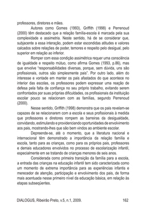 DIALOGUS, Ribeirão Preto, v.5, n.1, 2009. 162
professores, diretores e mães.
Autores como Gomes (1993), Griffith (1998) e Perrenoud
(2000) têm destacado que a relação família-escola é marcada pela sua
complexidade e assimetria. Neste sentido, há de se considerar que,
subjacente a essa interação, podem estar escondidas atitudes e valores
calcados sobre relações de poder, temores e respeito pelo desigual, pelo
superior em relação ao inferior.
Romper com essa condição assimétrica requer uma consciência
de igualdade e respeito mútuo, como afirma Gomes (1993, p.86), mas
que envolve “responsabilidades diversas, porque, sem dúvida, uns são
profissionais, outros são simplesmente pais”. Por outro lado, além do
interesse e vontade em manter os pais afastados do que acontece no
interior das escolas, os professores podem expressar uma reação de
defesa pela falta de confiança no seu próprio trabalho, evitando serem
confrontados por suas próprias dificuldades, os profissionais da instituição
escolar pouco se relacionam com as famílias, segundo Perrenoud
(2000).
Nesse sentido, Griffith (1998) demonstra que os pais revelam-se
capazes de se relacionarem com a escola e seus profissionais à medida
que professores e diretores rompem as barreiras da desigualdade,
convidando, estimulando e providenciando oportunidades de envolvimento
aos pais, mostrando-lhes que são bem vindos ao ambiente escolar.
Depreende-se, até o momento, que a literatura nacional e
internacional têm demonstrado a importância da relação família e
escola, tanto para as crianças, como para os próprios pais, professores
e demais educadores envolvidos no processo de escolarização infantil,
especialmente em se tratando de crianças menores de seis anos.
Considerada como primeira transição da família para a escola,
a entrada das crianças na educação infantil tem sido caracterizada como
um momento de extrema importância para as experiências infantis e
merecedor de atenção, participação e envolvimento dos pais, de forma
mais acentuada nesse primeiro nível da educação básica, em relação às
etapas subseqüentes.
 