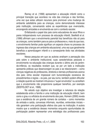 DIALOGUS, Ribeirão Preto, v.5, n.1, 2009. 163
Ramey et al. (1998) apresentam a educação infantil como a
principal transição que acontece na vida das crianças e das famílias,
uma vez que estas utilizam recursos para promover uma mudança de
ambiente satisfatória para as crianças, como demonstrando interesse
pela instituição, conversando sobre as experiências que vivenciarão,
encorajando amizades e envolvendo-se com o contexto escolar.
Enfatizando o papel dos pais como educadores de seus filhos e
pares indispensáveis num processo de educação infantil, Seefeldt et al.
(1998) afirmam que o envolvimento parental traz benefícios não só para
as crianças, como também para os pais e professores e, mais do que isso,
o envolvimento familiar pode significar um aspecto chave no processo de
ingresso das crianças em ambiente educacional, uma vez que geralmente
beneficia a aprendizagem infantil e o conseqüente êxito nas atividades
escolares.
Nessa pesquisa em que as autoras analisam a percepção dos
pais sobre o ambiente institucional, suas características pessoais e
envolvimento na educação das crianças durante o último ano do jardim-
de-infância, os resultados revelam que, se por um lado a instituição
apresenta práticas que desencorajam os pais a se relacionarem – como
crenças negativas de professores, diretores e demais profissionais acerca
dos pais; clima escolar impessoal com burocratização excessiva de
procedimentos e regras – os pais, por seu turno, também podem dificultar
a relação quando se mostram intrusivos e “super envolvidos” ou acreditam
que o envolvimento não proporciona qualquer benefício, por exemplo
(SEEFELDET et al., 1998).
No estudo cujo objetivo era investigar a natureza da relação
estabelecida entre a família e uma instituição de educação infantil, bem
como o grau e a eficácia do envolvimento dos pais, Homem (2000) revela
que a existência de um grande número de contatos – como momentos
de entrada e saída, conversas informais, reuniões, entrevistas iniciais –
não garantem uma participação efetiva dos pais na instituição. A autora
mostra que a existência desses momentos enquanto oportunidades de
participação podem representar uma estratégia dos profissionais para
 