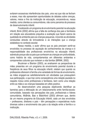 DIALOGUS, Ribeirão Preto, v.5, n.1, 2009. 164
evitarem excessivas interferências dos pais, uma vez que não se fecham
a esses, mas não apresentam oportunidades de debates sobre crenças,
valores, meios e fins da instituição de educação, encarando-os, nessa
medida, como clientes ou consumidores, não como parceiros do processo
de desenvolvimento infantil.
Focalizando um programa de envolvimento parental na educação
infantil, Brink (2002) afirma que a falta de confiança dos pais e familiares
em relação aos educadores prejudica a avaliação que fazem acerca da
qualidade do ambiente para as crianças pequenas, incluindo as atividades
conduzidas através de brincadeiras e as interações que a criança
estabelece no contexto escolar.
Nessa medida, o autor afirma que os pais precisam sentir-se
envolvidos no processo de aquisição de conhecimentos da criança e é
responsabilidade dos profissionais envolvê-los na educação infantil,
sobretudo porque são os pais que conhecem as crianças em profundidade,
como história de vida, comportamentos em diferentes ambientes e
componentes culturais que norteiam a vida familiar (BRINK, 2002).
Bruckman e Blanton (2003), ao analisarem as perspectivas de
mães presentes em um programa de envolvimento parental durante a
freqüência de seus filhos na educação infantil, relatam que quando os
professores oferecem à família uma variedade de formas de envolvimento,
as mães engajam-se satisfatoriamente em atividades que pressupõem
sua participação, o que traz como conseqüência uma relação pautada no
respeito mútuo entre profissionais e familiares, bem como uma relação
entre as mães e as crianças baseadas em afeto positivo.
Ao desenvolverem uma pesquisa objetivando identificar as
barreiras para a efetivação de um relacionamento entre família-escola-
comunidade, baseado nas percepções dos pais, profissionais e líderes
comunitários, McBride, Bae e Blatchford (2003) afirmam que, dentro
de um mesmo programa de Educação Infantil, cada um dos envolvidos
– professores, diretores e pais – têm percepções e expectativas muito
diversas sobre o envolvimento dos pais e da relação entre a família e a
instituição.
 