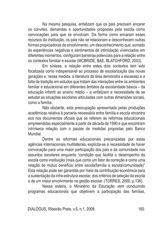 DIALOGUS, Ribeirão Preto, v.5, n.1, 2009. 165
Na mesma pesquisa, enfatizam que os pais precisam encarar
os convites, demandas e oportunidades propostas pela escola como
convocações para que se envolvam. Da forma como encaram esses
recursos da instituição, os pais não se relacionam e desconhecem outras
formas propiciadoras de envolvimento, um desconhecimento que, somado
às experiências negativas e sentimentos de intimidação vivenciados em
diferentes momentos, configuram barreiras potenciais para a relação entre
os contextos familiar e escolar (McBride, Bae, Blatchford, 2003).
Em síntese, a relação entre estes dois contextos tem sido
focalizada como indispensável ao processo de escolarização das novas
gerações e, nessa medida, a literatura da área demonstra a escassez e a
falta de tradição em estudos que tratam das interações entre os ambientes
familiar e educacional em diferentes âmbitos da escolaridade básica – da
educação infantil ao ensino médio – e enfatizam a necessidade de se
estudar as situações escolares articuladas com outras dimensões sociais,
como a família.
Não obstante, esta preocupação apresentada pelas produções
acadêmicas relativa à parceria necessária entre família e escola encontra
eco nos documentos oficiais que se referem às reformas educacionais
empreendidas especialmente a partir da década de 1990 e que encontram
intrínseca relação com o pacote de medidas propostas pelo Banco
Mundial.
Dentre as reformas educacionais preconizadas por estas
agências internacionais multilaterais, explicita-se a necessidade de haver
convocação para uma maior participação dos pais e da comunidade nos
assuntos escolares enquanto “condição que facilita o desempenho da
escola como instituição (mais que como um fator de correção e como uma
relação de mútuo benefício entre escola/família e escola/comunidade)”
Esta relação pode ser garantida por meio da contribuição econômica para
a sustentação da infra-estrutura escolar, dos critérios de seleção da escola
e de um maior envolvimento na gestão escolar. (TORRES, 2000, p.136).
Nessa esteira, o Ministério da Educação vem conduzindo
programas educacionais que objetivem a participação das famílias,
 
