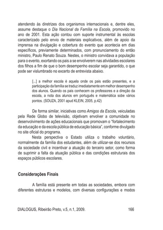 DIALOGUS, Ribeirão Preto, v.5, n.1, 2009. 166
atendendo às diretrizes dos organismos internacionais e, dentre eles,
assume destaque o Dia Nacional da Família na Escola, promovido no
ano de 2001. Esta ação contou com suporte instrumental às escolas
caracterizado pelo envio de materiais explicativos, além de apoio da
imprensa na divulgação e cobertura do evento que acontecia em dias
específicos, previamente determinados, com pronunciamento do então
ministro, Paulo Renato Souza. Nestes, o ministro convidava a população
para o evento, exortando os pais a se envolverem nas atividades escolares
dos filhos a fim de que o bom desempenho escolar seja garantido, o que
pode ser vislumbrado no excerto de entrevista abaixo.
[...] a melhor escola é aquela onde os pais estão presentes, e a
participação da família se traduz imediatamente em melhor desempenho
dos alunos. Quando os pais conhecem os professores e a direção da
escola, a nota dos alunos em português e matemática sobe vários
pontos. (SOUZA, 2001 apud KLEIN, 2005, p.42)
De forma similar, iniciativas como Amigos da Escola, veiculadas
pela Rede Globo de televisão, objetivam envolver a comunidade no
desenvolvimento de ações educacionais que promovam o “fortalecimento
da educação e da escola pública de educação básica”, conforme divulgado
no site oficial do programa.
Nesta perspectiva o Estado utiliza o trabalho voluntário,
normalmente da família dos estudantes, além de utilizar-se dos recursos
da sociedade civil e incentivar a atuação do terceiro setor, como forma
de suprimir a falta da atuação pública e das condições estruturais dos
espaços públicos escolares.
Considerações Finais
A família está presente em todas as sociedades, embora com
diferentes estruturas e modelos, com diversas configurações e modos
 