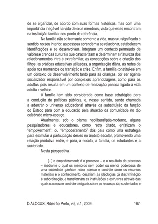 DIALOGUS, Ribeirão Preto, v.5, n.1, 2009. 167
de se organizar, de acordo com suas formas históricas, mas com uma
importância inegável na vida de seus membros, visto que estes encontram
na instituição familiar seu ponto de referência.
Na família não se transmite somente a vida, mas seu significado e
sentido; no seu interior, as pessoas aprendem a se relacionar, estabelecem
identificações e se desenvolvem, integram um contexto permeado de
valores e crenças culturais que caracterizam e determinam a natureza dos
relacionamentos intra e extrafamiliar, as concepções sobre a criação dos
filhos, as práticas educativas utilizadas, a organização diária, as redes de
apoio nos momentos de transição e crise. Enfim, a família constitui-se em
um contexto de desenvolvimento tanto para as crianças, por ser agente
socializador responsável por complexas aprendizagens, como para os
adultos, pois resulta em um contexto de realização pessoal ligado à vida
adulta e velhice.
A família tem sido considerada como base estratégica para
a condução de políticas públicas, e, nesse sentido, sendo chamada
a adentrar o universo educacional através da substituição da função
do Estado para com a educação pela atuação da comunidade no tão
celebrado micro-espaço.
Atualmente, sob o prisma neoliberal/pós-moderno, alguns
pesquisadores e educadores, como retro citado, enfatizam o
“empowerment”, ou “empoderamento” dos pais como uma estratégia
para estimular a participação destes no âmbito escolar, promovendo uma
relação produtiva entre, e para, a escola, a família, os estudantes e a
sociedade.
Nesta perspectiva
[...] o empoderamento é o processo – e o resultado do processo
– mediante o qual os membros sem poder ou menos poderosos de
uma sociedade ganham maior acesso e controle sobre os recursos
materiais e o conhecimento, desafiam as ideologias da discriminação
e subordinação, e transformam as instituições e estruturas através das
quais o acesso e controle desiguais sobre os recursos são sustentados e
 