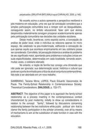 DIALOGUS, Ribeirão Preto, v.5, n.1, 2009. 168
perpetuados (SRILATHA BATLIWALA apud CARVALHO, 2000, p.146).
No excerto acima a autora apresenta a perspectiva neoliberal e
pós-moderna em educação, uma vez que tal concepção considera que a
simples participação comunitária leva a romper com as desigualdades,
conseguindo assim, no âmbito educacional, fazer com que alunos
desprovidos materialmente consigam prosperar academicamente apenas
pela participação comunitária nas decisões das unidades escolares.
Desse modo, levanta-se, como exposto acima, a concepção da
análise de poder local, onde o indivíduo se relaciona apenas no micro
espaço, tão celebrado na pós-moderninade, edificando a concepção de
que apenas aquilo que acontece empiricamente em seu cotidiano possa
ser considerado. Com efeito, tal percepção distancia a análise do problema
de seu significado maior, apontando para problemas e soluções únicas em
suas especificidades, determinadas em cada localidade, tornando assim,
muitas vezes, o cotidiano alienado.
No entanto, a noção de família traz consigo uma dimensão que
não pode ser ignorada: sua determinação social, histórica e cultural que
podeseraportadeentradaparacríticadaatualconjunturacontemporânea,
fato este a ser abordado em um novo trabalho.
SAMBRANO, Taciana Mirna; LOPES, Paulo Eduardo Vasconcelos de
Paula. The Family-School Relationship in Contemporaneous Society:
Theoretical Considerations. DIALOGUS, p. 153-171.
ABSTRACT: The objective of this paper is to approach the family-school
relationship as a process inserting in the contemporaneous context
characterized by post modernity, initially to show up considerations in
relation to the concept “family”, followed by discussions concerning
relationship between the two institutions while public political aim that to
clamor the family participation in the scholar university, over all by means
of mechanisms to aim at the substitution of state function in view with the
education.
 