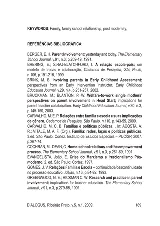 DIALOGUS, Ribeirão Preto, v.5, n.1, 2009. 169
KEYWORDS: Family, family school relationship, post modernity.
REFERÊNCIAS BIBLIOGRÁFICA:
BERGER,E.H.ParentInvolvement:yesterdayandtoday.TheElementary
School Journal, v.91, n.3, p.209-19, 1991.
BHERING, E.; SIRAJ-BLATCHFORD, I. A relação escola-pais: um
modelo de trocas e colaboração. Cadernos de Pesquisa, São Paulo,
n.106, p.191-216, 1999.
BRINK, M. B. Involving parents in Early Childhood Assessment:
perspectives from an Early Intervention Instructor. Early Childhood
Education Journal, v.29, n.4, p.251-257, 2002.
BRUCKMAN, M.; BLANTON, P. W. Welfare-to-work single mothers’
perspectives on parent involvement in Head Start; implications for
parent-teacher collaboration. Early Childhood Education Journal, v.30, n.3,
p.145-150, 2003.
CARVALHO,M.E.P.Relaçõesentrefamíliaeescolaesuasimplicações
de gênero. Cadernos de Pesquisa, São Paulo, n.110, p.143-55, 2000.
CARVALHO, M. C. B. Famílias e políticas públicas. . In: ACOSTA, A.
R.; VITALE, M. A. F. (Org.). Família: redes, laços e políticas públicas.
3.ed. São Paulo: Cortez. Instituto de Estudos Especiais – PUC/SP, 2007.
p.267-74.
COCHRAN,M.;DEAN,C.Home-schoolrelationsandtheempowerment
process. The Elementary School Journal, v.91, n.3, p.261-69, 1991.
EVANGELISTA, João. E. Crise do Marxismo e irracionalismo Pós-
moderno. 2. ed. São Paulo: Cortez, 1997.
GOMES, J. V. Relações Família e Escola – continuidade/descontinuidade
no processo educativo. Idéias, n.16, p.84-92, 1993.
GREENWOOD, G. E.; HICKMAN C. W. Research and practice in parent
involvement: implications for teacher education. The Elementary School
Journal, v.91, n.3, p.279-88, 1991.
 