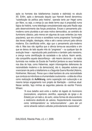 DIALOGUS, Ribeirão Preto, v.5, n.1, 2009. 17
após os horrores dos totalitarismos (nazista e stalinista) no século
XX. Enfim, após a derrocada daquilo que Hannah Arendt denominou
“substituição da política pela história”, operada tanto por Hegel como
por Marx, ou seja, a crença [o uso deste termo aqui é proposital] numa
lógica da história, numa teleologia consubstanciada seja pela Razão seja
pelo desenvolvimento das forças produtivas. Encaro o pensamento pós-
moderno como pluralista e por esse motivo democrático, ao contrário do
iluminismo clássico, pelo menos em algumas de suas vertentes (as mais
populares), que era unívoco e acreditava numa progressiva “iluminação”
das trevas (religião, ideologias, mitos e até o senso comum) pela ciência
moderna. Era cientificista enfim, algo que o pensamento pós-moderno
não é. Mas isso não significa que a ciência tornou-se secundária e sim
que se deixou de lado aquele mito do “progresso” – ou qualquer tipo de
evolução linear – reproduzida pelo positivismo e também pelo marxismo,
a crença numa cientifização da sociedade e da cultura. Assim sendo,
não compartilho aquela desconfiança – até mesmo denúncia – da razão
iluminista nos moldes da Escola de Frankfurt [embora os seus herdeiros
nos dias de hoje, como Habermas, sejam intransigentes defensores da
racionalidade moderna e da democracia], isto é, daqueles autores que
vivenciaram de perto o totalitarismo e a Segunda Guerra Mundial (Adorno,
Horkheimer, Marcuse). Penso que o ideal kantiano de uma racionalidade
que conduza os indivíduos e a humanidade à autonomia – a idéia de crítica
como realização do Aufklärung, como superação com subsunção e ao
mesmo tempo engajamento num projeto de libertação – continua atual.
Nesse sentido, faço minhas as seguintes palavras do escritor Francis
Wheen:
“A nova batalha será entre o melhor do legado do Iluminismo
(racionalismo, empirismo científico, separação da Igreja e do
Estado) por um lado e, do outro, várias formas de obscurantismo
e relativismo destituído de valores, freqüentemente mascarado
como ‘antiimperialismo’ ou ‘antiuniversalismo’ - para dar um
verniz atraente radical a atitudes profundamente reacionárias”.
 