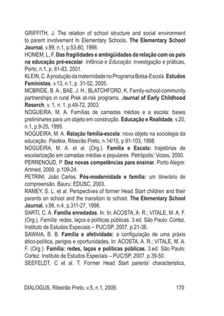 DIALOGUS, Ribeirão Preto, v.5, n.1, 2009. 170
GRIFFITH, J. The relation of school structure and social environment
to parent involvement In Elementary Schools. The Elementary School
Journal, v.99, n.1, p.53-80, 1998.
HOMEM, L, F. Das fragilidades e ambigüidades da relação com os pais
na educação pré-escolar. Infância e Educação: investigação e práticas,
Porto, n.1, p. 61-83, 2001.
KLEIN,C.AproduçãodamaternidadenoProgramaBolsa-Escola.Estudos
Feministas, v.13, n.1, p. 31-52, 2005.
MCBRIDE, B. A.; BAE, J. H.; BLATCHFORD, K. Family-school-community
partnerships in rural Prek at-risk programs. Journal of Early Childhood
Reserch, v. 1, n. 1, p.49-72, 2003.
NOGUEIRA, M. A. Famílias de camadas médias e a escola: bases
preliminares para um objeto em construção. Educação e Realidade, v.20,
n.1, p.9-25, 1995.
NOGUEIRA, M. A. Relação família-escola: novo objeto na sociologia da
educação. Paidéia, Ribeirão Preto, n.14/15, p.91-103, 1998.
NOGUEIRA, M. A. et al. (Org.). Família e Escola: trajetórias de
escolarização em camadas médias e populares. Petrópolis: Vozes, 2000.
PerrenoUd, P. Dez novas competências para ensinar. Porto Alegre:
Artmed, 2000. p.109-24.
PETRINI, João Carlos. Pós-modernidade e família: um itinerário de
compreensão. Bauru: EDUSC, 2003.
RAMEY, S. L. et al. Perspectives of former Head Start children and their
parents on school and the transition to school. The Elementary School
Journal, v.98, n.4, p.311-27, 1998.
SARTI, C. A. Família enredadas. In: In: ACOSTA, A. R.; VITALE, M. A. F.
(Org.). Família: redes, laços e políticas públicas. 3.ed. São Paulo: Cortez.
Instituto de Estudos Especiais – PUC/SP, 2007. p.21-36.
SAWAIA, B. B. Família e afetividade: a configuração de uma práxis
ético-política, perigos e oportunidades. In: ACOSTA, A. R.; VITALE, M. A.
F. (Org.). Família: redes, laços e políticas públicas. 3.ed. São Paulo:
Cortez. Instituto de Estudos Especiais – PUC/SP, 2007. p.39-50.
SEEFELDT, C et al. T. Former Head Start parents’ characteristics,
 