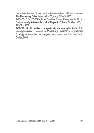 DIALOGUS, Ribeirão Preto, v.5, n.1, 2009. 171
perception of school climate, and involvement in their children’s education.
The Elementary School Journal, v. 98, n.4, p.339-49, 1998.
TORRES, C. V.; DESSEN, M. A. Brazilian Culture, Family and its Ethnic-
Cultural Variety. Arizona Journal of Hispanic Cultural Studies. v.12, p.
189-202, 2008
TORRES, R. M. Melhorar a qualidade da educação básica? As
estratégias do Banco Mundial. In: TOMMASI, L.; WARDE, M. J.; HADDAD,
S. (Org.). O Banco Mundial e as políticas educacionais. 3.ed. São Paulo:
Cortez, 2000.
 