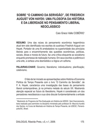 DIALOGUS, Ribeirão Preto, v.5, n.1, 2009. 175
SOBRE “O CAMINHO DA SERVIDÃO”, DE FRIEDRICH
AUGUST VON HAYEK: UMA FILOSOFIA DA HISTÓRIA
E DA LIBERDADE NO PENSAMENTO LIBERAL
NEOCLÁSSICO
Caio Graco Valle COBÉRIO*
RESUMO: Uma das raízes do pensamento econômico hegemônico
atual tem sido identificada nos escritos do austríaco Friedrich August von
Hayek. Portador de uma fé arrebatadora na superioridade dos princípios
liberais para o encaminhamento das questões econômicas, políticas,
sociais, éticas e morais do futuro, faz uma crítica eloquente ao socialismo
enquanto promessa de realização humana. Em seus escritos a polêmica é
uma arte, a certeza uma desmedida e a lógica um sofisma.
PALAVRAS-CHAVE: Governo; liberalismo; individualismo; planificação;
coletivismo.
	 O fato de ter iniciado as apresentações sobre História e Economia
Política do Tempo Presente com o livro “O Caminho da Servidão”, de
F. A. Hayek, caracteriza uma investigação das bases do pensamento
liberal contemporâneo, já na primeira metade do século XX. Mostrando
atenção especial ao futuro do liberalismo, Hayek é considerado um dos
pensadores neoclássicos e sua obra discute fundamentalmente o embate
*
Mestrando do Programa de Pós-Graduação em História da UDESC. Sem financiamento,
texto realizado para seminário na disciplina ministrada pelo professor Dr. Maurício Aurélio
dos Santos, no Curso de Mestrado em História do Tempo Presente, da UDESC, Florianó-
polis/SC, Brasil.
 