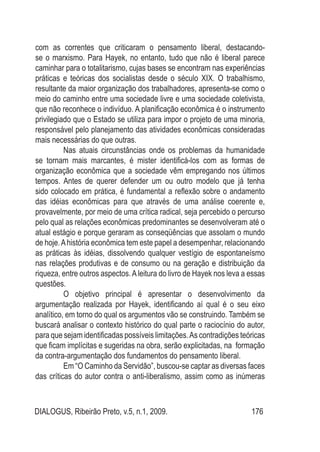 DIALOGUS, Ribeirão Preto, v.5, n.1, 2009. 176
com as correntes que criticaram o pensamento liberal, destacando-
se o marxismo. Para Hayek, no entanto, tudo que não é liberal parece
caminhar para o totalitarismo, cujas bases se encontram nas experiências
práticas e teóricas dos socialistas desde o século XIX. O trabalhismo,
resultante da maior organização dos trabalhadores, apresenta-se como o
meio do caminho entre uma sociedade livre e uma sociedade coletivista,
que não reconhece o indivíduo. A planificação econômica é o instrumento
privilegiado que o Estado se utiliza para impor o projeto de uma minoria,
responsável pelo planejamento das atividades econômicas consideradas
mais necessárias do que outras.
	 Nas atuais circunstâncias onde os problemas da humanidade
se tornam mais marcantes, é mister identificá-los com as formas de
organização econômica que a sociedade vêm empregando nos últimos
tempos. Antes de querer defender um ou outro modelo que já tenha
sido colocado em prática, é fundamental a reflexão sobre o andamento
das idéias econômicas para que através de uma análise coerente e,
provavelmente, por meio de uma crítica radical, seja percebido o percurso
pelo qual as relações econômicas predominantes se desenvolveram até o
atual estágio e porque geraram as conseqüências que assolam o mundo
de hoje.Ahistória econômica tem este papel a desempenhar, relacionando
as práticas às idéias, dissolvendo qualquer vestígio de espontaneísmo
nas relações produtivas e de consumo ou na geração e distribuição da
riqueza, entre outros aspectos.Aleitura do livro de Hayek nos leva a essas
questões.
	 O objetivo principal é apresentar o desenvolvimento da
argumentação realizada por Hayek, identificando aí qual é o seu eixo
analítico, em torno do qual os argumentos vão se construindo. Também se
buscará analisar o contexto histórico do qual parte o raciocínio do autor,
para que sejam identificadas possíveis limitações.As contradições teóricas
que ficam implícitas e sugeridas na obra, serão explicitadas, na formação
da contra-argumentação dos fundamentos do pensamento liberal.
	 Em “O Caminho da Servidão”, buscou-se captar as diversas faces
das críticas do autor contra o anti-liberalismo, assim como as inúmeras
 