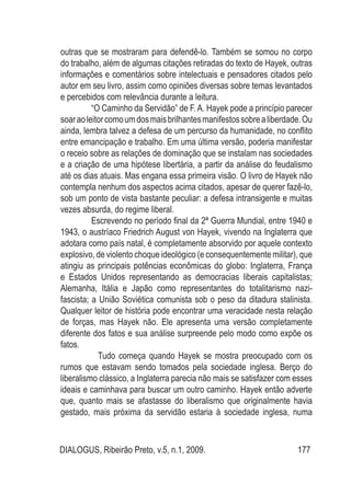 DIALOGUS, Ribeirão Preto, v.5, n.1, 2009. 177
outras que se mostraram para defendê-lo. Também se somou no corpo
do trabalho, além de algumas citações retiradas do texto de Hayek, outras
informações e comentários sobre intelectuais e pensadores citados pelo
autor em seu livro, assim como opiniões diversas sobre temas levantados
e percebidos com relevância durante a leitura.
	 “O Caminho da Servidão” de F.A. Hayek pode a princípio parecer
soaraoleitorcomoumdosmaisbrilhantesmanifestossobrealiberdade.Ou
ainda, lembra talvez a defesa de um percurso da humanidade, no conflito
entre emancipação e trabalho. Em uma última versão, poderia manifestar
o receio sobre as relações de dominação que se instalam nas sociedades
e a criação de uma hipótese libertária, a partir da análise do feudalismo
até os dias atuais. Mas engana essa primeira visão. O livro de Hayek não
contempla nenhum dos aspectos acima citados, apesar de querer fazê-lo,
sob um ponto de vista bastante peculiar: a defesa intransigente e muitas
vezes absurda, do regime liberal.
	 Escrevendo no período final da 2ª Guerra Mundial, entre 1940 e
1943, o austríaco Friedrich August von Hayek, vivendo na Inglaterra que
adotara como país natal, é completamente absorvido por aquele contexto
explosivo, de violento choque ideológico (e consequentemente militar), que
atingiu as principais potências econômicas do globo: Inglaterra, França
e Estados Unidos representando as democracias liberais capitalistas;
Alemanha, Itália e Japão como representantes do totalitarismo nazi-
fascista; a União Soviética comunista sob o peso da ditadura stalinista.
Qualquer leitor de história pode encontrar uma veracidade nesta relação
de forças, mas Hayek não. Ele apresenta uma versão completamente
diferente dos fatos e sua análise surpreende pelo modo como expõe os
fatos.
	 Tudo começa quando Hayek se mostra preocupado com os
rumos que estavam sendo tomados pela sociedade inglesa. Berço do
liberalismo clássico, a Inglaterra parecia não mais se satisfazer com esses
ideais e caminhava para buscar um outro caminho. Hayek então adverte
que, quanto mais se afastasse do liberalismo que originalmente havia
gestado, mais próxima da servidão estaria à sociedade inglesa, numa
 