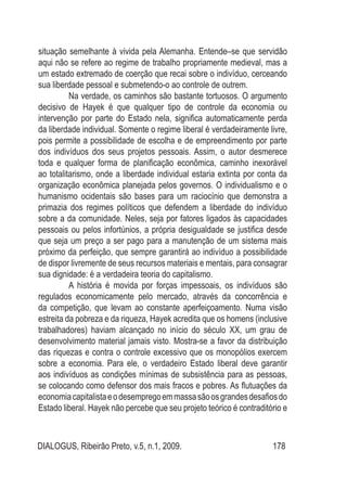 DIALOGUS, Ribeirão Preto, v.5, n.1, 2009. 178
situação semelhante à vivida pela Alemanha. Entende–se que servidão
aqui não se refere ao regime de trabalho propriamente medieval, mas a
um estado extremado de coerção que recai sobre o indivíduo, cerceando
sua liberdade pessoal e submetendo-o ao controle de outrem.
	 Na verdade, os caminhos são bastante tortuosos. O argumento
decisivo de Hayek é que qualquer tipo de controle da economia ou
intervenção por parte do Estado nela, significa automaticamente perda
da liberdade individual. Somente o regime liberal é verdadeiramente livre,
pois permite a possibilidade de escolha e de empreendimento por parte
dos indivíduos dos seus projetos pessoais. Assim, o autor desmerece
toda e qualquer forma de planificação econômica, caminho inexorável
ao totalitarismo, onde a liberdade individual estaria extinta por conta da
organização econômica planejada pelos governos. O individualismo e o
humanismo ocidentais são bases para um raciocínio que demonstra a
primazia dos regimes políticos que defendem a liberdade do indivíduo
sobre a da comunidade. Neles, seja por fatores ligados às capacidades
pessoais ou pelos infortúnios, a própria desigualdade se justifica desde
que seja um preço a ser pago para a manutenção de um sistema mais
próximo da perfeição, que sempre garantirá ao indivíduo a possibilidade
de dispor livremente de seus recursos materiais e mentais, para consagrar
sua dignidade: é a verdadeira teoria do capitalismo.
	 A história é movida por forças impessoais, os indivíduos são
regulados economicamente pelo mercado, através da concorrência e
da competição, que levam ao constante aperfeiçoamento. Numa visão
estreita da pobreza e da riqueza, Hayek acredita que os homens (inclusive
trabalhadores) haviam alcançado no início do século XX, um grau de
desenvolvimento material jamais visto. Mostra-se a favor da distribuição
das riquezas e contra o controle excessivo que os monopólios exercem
sobre a economia. Para ele, o verdadeiro Estado liberal deve garantir
aos indivíduos as condições mínimas de subsistência para as pessoas,
se colocando como defensor dos mais fracos e pobres. As flutuações da
economiacapitalistaeodesempregoemmassasãoosgrandesdesafiosdo
Estado liberal. Hayek não percebe que seu projeto teórico é contraditório e
 
