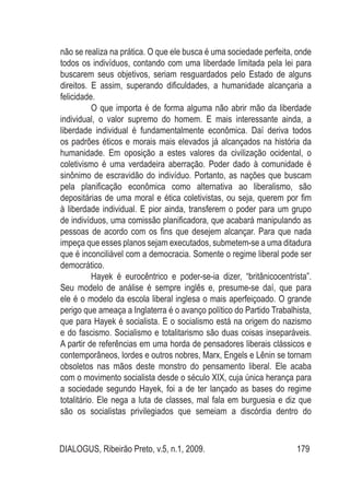 DIALOGUS, Ribeirão Preto, v.5, n.1, 2009. 179
não se realiza na prática. O que ele busca é uma sociedade perfeita, onde
todos os indivíduos, contando com uma liberdade limitada pela lei para
buscarem seus objetivos, seriam resguardados pelo Estado de alguns
direitos. E assim, superando dificuldades, a humanidade alcançaria a
felicidade.
	 O que importa é de forma alguma não abrir mão da liberdade
individual, o valor supremo do homem. E mais interessante ainda, a
liberdade individual é fundamentalmente econômica. Daí deriva todos
os padrões éticos e morais mais elevados já alcançados na história da
humanidade. Em oposição a estes valores da civilização ocidental, o
coletivismo é uma verdadeira aberração. Poder dado à comunidade é
sinônimo de escravidão do indivíduo. Portanto, as nações que buscam
pela planificação econômica como alternativa ao liberalismo, são
depositárias de uma moral e ética coletivistas, ou seja, querem por fim
à liberdade individual. E pior ainda, transferem o poder para um grupo
de indivíduos, uma comissão planificadora, que acabará manipulando as
pessoas de acordo com os fins que desejem alcançar. Para que nada
impeça que esses planos sejam executados, submetem-se a uma ditadura
que é inconciliável com a democracia. Somente o regime liberal pode ser
democrático.
	 Hayek é eurocêntrico e poder-se-ia dizer, “britânicocentrista”.
Seu modelo de análise é sempre inglês e, presume-se daí, que para
ele é o modelo da escola liberal inglesa o mais aperfeiçoado. O grande
perigo que ameaça a Inglaterra é o avanço político do Partido Trabalhista,
que para Hayek é socialista. E o socialismo está na origem do nazismo
e do fascismo. Socialismo e totalitarismo são duas coisas inseparáveis.
A partir de referências em uma horda de pensadores liberais clássicos e
contemporâneos, lordes e outros nobres, Marx, Engels e Lênin se tornam
obsoletos nas mãos deste monstro do pensamento liberal. Ele acaba
com o movimento socialista desde o século XIX, cuja única herança para
a sociedade segundo Hayek, foi a de ter lançado as bases do regime
totalitário. Ele nega a luta de classes, mal fala em burguesia e diz que
são os socialistas privilegiados que semeiam a discórdia dentro do
 