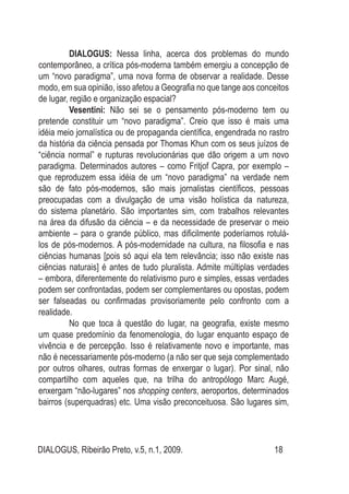 DIALOGUS, Ribeirão Preto, v.5, n.1, 2009. 18
DIALOGUS: Nessa linha, acerca dos problemas do mundo
contemporâneo, a crítica pós-moderna também emergiu a concepção de
um “novo paradigma”, uma nova forma de observar a realidade. Desse
modo, em sua opinião, isso afetou a Geografia no que tange aos conceitos
de lugar, região e organização espacial?
Vesentini: Não sei se o pensamento pós-moderno tem ou
pretende constituir um “novo paradigma”. Creio que isso é mais uma
idéia meio jornalística ou de propaganda científica, engendrada no rastro
da história da ciência pensada por Thomas Khun com os seus juízos de
“ciência normal” e rupturas revolucionárias que dão origem a um novo
paradigma. Determinados autores – como Fritjof Capra, por exemplo –
que reproduzem essa idéia de um “novo paradigma” na verdade nem
são de fato pós-modernos, são mais jornalistas científicos, pessoas
preocupadas com a divulgação de uma visão holística da natureza,
do sistema planetário. São importantes sim, com trabalhos relevantes
na área da difusão da ciência – e da necessidade de preservar o meio
ambiente – para o grande público, mas dificilmente poderíamos rotulá-
los de pós-modernos. A pós-modernidade na cultura, na filosofia e nas
ciências humanas [pois só aqui ela tem relevância; isso não existe nas
ciências naturais] é antes de tudo pluralista. Admite múltiplas verdades
– embora, diferentemente do relativismo puro e simples, essas verdades
podem ser confrontadas, podem ser complementares ou opostas, podem
ser falseadas ou confirmadas provisoriamente pelo confronto com a
realidade.
No que toca à questão do lugar, na geografia, existe mesmo
um quase predomínio da fenomenologia, do lugar enquanto espaço de
vivência e de percepção. Isso é relativamente novo e importante, mas
não é necessariamente pós-moderno (a não ser que seja complementado
por outros olhares, outras formas de enxergar o lugar). Por sinal, não
compartilho com aqueles que, na trilha do antropólogo Marc Augé,
enxergam “não-lugares” nos shopping centers, aeroportos, determinados
bairros (superquadras) etc. Uma visão preconceituosa. São lugares sim,
 