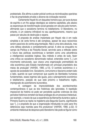 DIALOGUS, Ribeirão Preto, v.5, n.1, 2009. 180
proletariado. Ele afirma o poder policial contra as reivindicações operárias
e faz da propriedade privada o alicerce da civilização racional.
	 Certamente Hayek foi um daqueles homens que, por pura dureza
de espírito e um frio apego ideológico ao sistema capitalista, pôs abaixo
as esperanças de transformação social geradas em séculos pelo homem,
afirmando que o socialismo termina no totalitarismo. O liberalismo, no
entanto, é um sistema infindável no seu aperfeiçoamento, mesmo que
passe por séculos de destruição e espera.
	 A proposta de análise implantada por Hayek não é em nada
simplista e de certa forma é até complexa, apesar de seus raciocínios
serem passíveis de contra-argumentação. Não é uma obra absoluta, mas
uma defesa absoluta e completamente parcial. A obra se enquadra no
campo da Política e da Filosofia Social, servindo para a reflexão sobre
o futuro das políticas econômicas e também como uma advertência
a intelligentsia socialista inglesa. Seu método é antes de tudo, fazer
uma crítica ao socialismo denominado radical, entendido como “[...] um
movimento estruturado, que visava uma organização premeditada da
vida econômica pelo Estado transformado em principal proprietário dos
meios de produção” (HAYEK, 1990, p.13). O controle econômico é o
oposto da sociedade livre. Socialismo, comunismo e fascismo andam lado
a lado, quando se quer comprovar que quanto às liberdades humanas
fundamentais, esses regimes são iguais, pois o planejamento econômico
é totalitarismo, posição de que está próximo o trabalhismo inglês,
impregnado de autoritarismo burocrático.
	 A vantagem da imprevisibilidade dos acontecimentos
contemporâneos é que as leis históricas são ignoradas. A repetição
impossível da história só pode ser percebida quando vivências de dois
períodos históricos remetem às fases análogas de um processo intelectual,
por exemplo, o receio de que a experiência da Alemanha durante e após a
Primeira Guerra se repita na Inglaterra pós-Segunda Guerra, significando
que “[...] o propósito de que a organização introduzida no país para fins
defensivos seja mantida para fins produtivos” (HAYEK, 1990, p.32). O
ambiente intelectual de desprezo pelo liberalismo não pode se figurar como
 