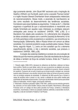 DIALOGUS, Ribeirão Preto, v.5, n.1, 2009. 181
algo puramente alemão. John Stuart Mill1
escrevera sob a inspiração de
Goethe e Wilhelm von Humboldt, assim como o escocês Thomas Carlyle2
e o inglês Houston Stewart Chamberlain foram antepassados intelectuais
do nacional-socialismo. Desse modo, a ascensão do nazi-fascismo se
deu como resultado do desenvolvimento das tendências socialistas.
Corroboram para essa hipótese os argumentos: 1) trata-se de “[...] Opinião
enganosa e superficial de que o nacional-socialismo é meramente uma
reação fomentada por aqueles cujos interesses ou privilégios estavam
ameaçados pelo avanço do socialismo” (HAYEK, 1990, p.36); 2) o
liberalismo fora alijado pelo socialismo; 3) o aferramento dos refugiados
às idéias socialistas coopera com o caminho [nazista] da Alemanha; 4) há
um forte parentesco entre prussianismo e socialismo, que encontra-se na
hierarquização; 5)Alemanha, Itália e Rússia tinham em comum as idéias
socialistas; 5) o nacional-socialismo surgiu auxiliado pelas massas. Dessa
forma, segundo Hayek, “[...] seria um erro acreditar que foi o elemento
especificamente alemão, e não o elemento socialista, que produziu o
totalitarismo” (HAYEK, 1990, p.36).
	 A criação dos sistemas totalitários é produto de uma evolução de
idéias daqualnósmesmos participamos. Elessãoresultados demudanças
de idéias e também da força da vontade humana. Antes da 1ª Guerra o
1 Filósofo inglês (1806-1873), discípulo do utilitarismo de Bentham, defensor do libera-
lismo político. Dentre as suas idéias, está a de que os governos se adaptam aos povos,
pois estes, ao mesmo tempo em que permitem a existência do governo, devem consentir
em aceitá-lo. O governo de um país é aquilo que as forças sociais o obrigam ser, somente
quando estas favorecem uma escolha racional entre todas as formas de governo praticá-
veis na condição existente da sociedade. O utilitarismo de Mill supunha que o homem é
capaz de escolher entre o prazer e a dor, sendo a utilidade de suas ações medida pela
quantidade de felicidade proporcionada. O princípio da felicidade máxima serve para testar
todas as instituições, morais e legais, provocando melhorias.
2 Historiador, ensaísta e pensador inglês (1795-1881), dedicou-se aos estudos germanis-
tas, escreveu um livro sobre Schiller, traduziu obras de Goethe. Reconheceu a Revolução
Francesa como um castigo de Deus pelos pecados da França, condenou o liberalismo
econômico, recomendou o retorno ao passado medieval, defendeu a escravidão nos EUA,
biografou a vida de Cromwell e Frederico II da Prússia.
 