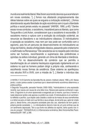 DIALOGUS, Ribeirão Preto, v.5, n.1, 2009. 182
mundoerarealmenteliberal.Masforamocorrendodesviosqueacarretaram
em novas condutas, “[...] fomos nos afastando progressivamente das
idéias básicas sobre as quais se erguera a civilização ocidental [...] fomos
abandonando aquela liberdade de ação econômica sem à qual a liberdade
política e social jamais existiu no passado” (HAYEK, 1990, p.40).3
Dentre
essas novas condutas, o socialismo, inaceitável para os liberais, que como
Tocqueville e Lord Acton, consideravam que o socialismo é escravidão. O
socialismo marca a ruptura com a evolução da civilização ocidental, ao
renunciar ao liberalismo e ao individualismo clássicos. O individualismo
é oposição ao socialismo, mas nem por isso pode ser confundido com o
egoísmo, pois há um percurso de desenvolvimento do individualismo ao
longo da história, desde aAntigüidade clássica, passando pelo cristianismo
e reafirmado na Renascença.4
Ele caracteriza-se no respeito pelo indivíduo
como ser humano, reconhecendo a supremacia das preferências e
opiniões na esfera individual, gerando um clima de liberdade e tolerância.
Foi no desenvolvimento do comércio que se permitiu a
transformação de um sistema hierárquico organizado rigidamente em um
sistema no qual os homens podiam dirigir a própria vida, conhecendo e
escolhendo novas formas de existência. Esse sistema se aperfeiçoou
nos séculos XVII e XVIII, com a missão de “[...] libertar o indivíduo das
3 HAYEK, F. A O Caminho da Servidão.Rio de Janeiro, Instituto Liberal, 1990, p.40. Nesse
ponto, o autor parece aceitar a premissa que o desenvolvimento econômico determinou a
prática política.
4 Segundo Tocqueville, pensador francês (1805-1859), “Individualismo é uma expressão
recente, que nasceu por causa de uma idéia nova. Nossos pais apenas conheciam o ego-
ísmo. O egoísmo é um amor apaixonado e exagerado por si mesmo, que leva o homem a
nada relacionar senão a ele apenas e a preferir-se a tudo. O individualismo é um sentimen-
to refletido e pacífico, que dispõe cada cidadão a isolar-se da massa de seus semelhantes
e a retirar-se para um lado com sua família e seus amigos, de tal sorte que, após ter criado
para si, dessa forma, uma pequena sociedade para seu uso, abandona de bom grado a
própria grande sociedade. (...) o individualismo decorre mais de um juízo errôneo que de
um sentimento depravado. Tem a sua fonte nos defeitos do espírito, tanto quanto nos ví-
cios do coração”. TOCQUEVILLE, A. A Democracia na América. Belo Horizonte/São Paulo:
Itatiaia/EdUSP, 1987, p.386.
 