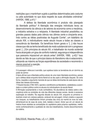 DIALOGUS, Ribeirão Preto, v.5, n.1, 2009. 183
restrições que o mantinham sujeito a padrões determinados pelo costume
ou pela autoridade no que dizia respeito às suas atividades ordinárias”
(HAYEK, 1990, p.41).5
A defesa da liberdade econômica é produto não planejado
da liberdade política.6
A liberação das energias individuais levou ao
desenvolvimento da ciência e de setores da economia como a mecânica,
a indústria extrativa e a relojoaria. A liberdade industrial possibilitou os
grandes passos dados pela ciência nos últimos cento e cinqüenta anos.
Indo contra as idéias positivistas de Auguste Comte7
, um totalitário do
século XIX, o individualismo neste século trouxe a todas as classes a
consciência da liberdade. Os benefícios foram gerais e “[...] não houve
classe que não se tenha beneficiado de modo substancial com o progresso
geral. [...] Em princípios do século XX, o trabalhador do mundo ocidental
havia alcançado um grau de conforto material, segurança e independência
que pareceria impossível um século antes” (HAYEK, 1990, p.42).8
Isso
devido ao fato de que o princípio básico do liberalismo não é estacionário,
utilizando ao máximo as forças espontâneas da sociedade e recorrendo o
menos possível a coerção.
5 A passagem refere-se à servidão, que sujeitava todos os lavradores de um domínio ao
poder do senhor.
6 Após afirmar que a liberdade política adveio de uma maior liberdade econômica, parece
que a defesa desta enquanto teoria liberal só se deu após a afirmação daquela. De certa
forma, respalda o argumento marxista de que as idéias dominantes de cada época são as
idéias das classes dominantes.
7 Filósofo francês (1789-1857), opondo o cientificismo ao liberalismo, estabeleceu a autori-
dade e a ordem pública contra os abusos do individualismo da escola liberal.
8 Afirmação surpreendente e muito contraditória. Há abundância de relatos sobre a dis-
crepância entre as condições de vida das diferentes classes sociais, devido à excessiva
exploração do trabalho. Na segunda década do século XIX, enquanto os primeiros in-
dustriais viviam em vistosos palácios, andavam de carruagem, tinham criados e caçavam
nos bosques, os trabalhadores tinham jornadas das cinco da manhã às nove da noite,
alimentavam-se de sopa de aveia, bolo, batatas e bacon. Achar que em um século de
história foram abolidas as contradições do capitalismo pelos próprios capitalistas, melho-
rando confortavelmente a qualidade de vida dos trabalhadores, mostra desconhecimento
da matéria.
 