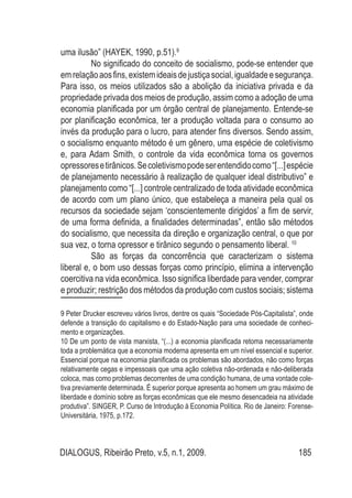 DIALOGUS, Ribeirão Preto, v.5, n.1, 2009. 185
uma ilusão” (HAYEK, 1990, p.51).9
No significado do conceito de socialismo, pode-se entender que
emrelaçãoaosfins,existemideaisdejustiçasocial,igualdadeesegurança.
Para isso, os meios utilizados são a abolição da iniciativa privada e da
propriedade privada dos meios de produção, assim como a adoção de uma
economia planificada por um órgão central de planejamento. Entende-se
por planificação econômica, ter a produção voltada para o consumo ao
invés da produção para o lucro, para atender fins diversos. Sendo assim,
o socialismo enquanto método é um gênero, uma espécie de coletivismo
e, para Adam Smith, o controle da vida econômica torna os governos
opressoresetirânicos.Secoletivismopodeserentendidocomo“[...]espécie
de planejamento necessário à realização de qualquer ideal distributivo” e
planejamento como “[...] controle centralizado de toda atividade econômica
de acordo com um plano único, que estabeleça a maneira pela qual os
recursos da sociedade sejam ‘conscientemente dirigidos’ a fim de servir,
de uma forma definida, a finalidades determinadas”, então são métodos
do socialismo, que necessita da direção e organização central, o que por
sua vez, o torna opressor e tirânico segundo o pensamento liberal. 10
São as forças da concorrência que caracterizam o sistema
liberal e, o bom uso dessas forças como princípio, elimina a intervenção
coercitiva na vida econômica. Isso significa liberdade para vender, comprar
e produzir; restrição dos métodos da produção com custos sociais; sistema
9 Peter Drucker escreveu vários livros, dentre os quais “Sociedade Pós-Capitalista”, onde
defende a transição do capitalismo e do Estado-Nação para uma sociedade de conheci-
mento e organizações.
10 De um ponto de vista marxista, “(...) a economia planificada retoma necessariamente
toda a problemática que a economia moderna apresenta em um nível essencial e superior.
Essencial porque na economia planificada os problemas são abordados, não como forças
relativamente cegas e impessoais que uma ação coletiva não-ordenada e não-deliberada
coloca, mas como problemas decorrentes de uma condição humana, de uma vontade cole-
tiva previamente determinada. É superior porque apresenta ao homem um grau máximo de
liberdade e domínio sobre as forças econômicas que ele mesmo desencadeia na atividade
produtiva”. SINGER, P. Curso de Introdução à Economia Política. Rio de Janeiro: Forense-
Universitária, 1975, p.172.
 