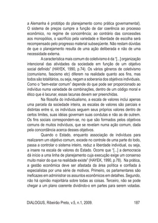DIALOGUS, Ribeirão Preto, v.5, n.1, 2009. 187
a Alemanha é protótipo do planejamento como prática governamental).
O sistema de preços cumpre a função de dar coerência ao processo
econômico, no regime de concorrência; ao contrário das concessões
aos monopólios, o sacrifício pela variedade e liberdade de escolha será
recompensado pelo progresso material subseqüente. Não restam dúvidas
de que o planejamento resulta de uma ação deliberada e não de uma
necessidade externa.
Acaracterística mais comum do coletivismo é da “[...] organização
intencional das atividades da sociedade em função de um objetivo
social definido” (HAYEK, 1990, p.74). Os vários gêneros de coletivismo
(comunismo, fascismo etc) diferem na realidade quanto aos fins, mas
todos são totalitários, ou seja, negam a soberania dos objetivos individuais.
Como o “bem-estar comum” depende do que pode ser proporcionado ao
indivíduo numa variedade de combinações, dentro de um código moral e
ético que é lacunar, essas lacunas devem ser preenchidas.
Na filosofia do individualismo, a escala de valores inclui apenas
uma parcela da sociedade inteira, as escalas de valores são parciais e
distintas entre si, os indivíduos seguem seus próprios valores dentro de
certos limites, suas idéias governam suas condutas e não as de outrem.
Os fins sociais correspondem-se, no que são formados pelos objetivos
comuns de muitos indivíduos, que se revelam numa ação comum, dada
pela concordância acerca desses objetivos.
Quando o Estado, enquanto associação de indivíduos para
realizarem um objetivo comum, excede no controle de uma parte do todo,
passa a controlar o sistema inteiro, reduz a liberdade individual, ou seja,
a insere na escala de valores do Estado. Ocorre que “[...] a democracia
dá início a uma linha de planejamento cuja execução exige um consenso
muito maior do que na realidade existe” (HAYEK, 1990, p.78). Na prática,
a gestão econômica deve ser afastada da área política e confiada à
especialistas por uma série de motivos. Primeiro, os parlamentares são
ineficazes em administrar os assuntos econômicos em detalhes. Segundo,
não há opinião majoritária sobre todas as coisas. Terceiro, não se pode
chegar a um plano coerente dividindo-o em partes para serem votadas.
 